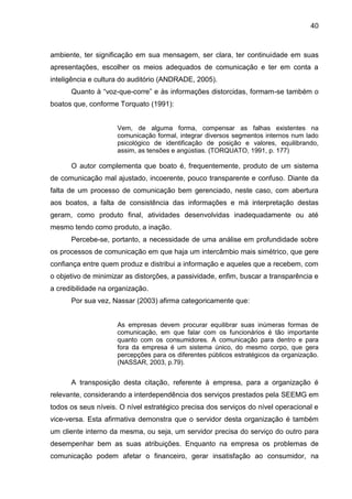 40

ambiente, ter significação em sua mensagem, ser clara, ter continuidade em suas
apresentações, escolher os meios adequados de comunicação e ter em conta a
inteligência e cultura do auditório (ANDRADE, 2005).
Quanto à “voz-que-corre” e às informações distorcidas, formam-se também o
boatos que, conforme Torquato (1991):

Vem, de alguma forma, compensar as falhas existentes na
comunicação formal, integrar diversos segmentos internos num lado
psicológico de identificação de posição e valores, equilibrando,
assim, as tensões e angústias. (TORQUATO, 1991, p. 177)

O autor complementa que boato é, frequentemente, produto de um sistema
de comunicação mal ajustado, incoerente, pouco transparente e confuso. Diante da
falta de um processo de comunicação bem gerenciado, neste caso, com abertura
aos boatos, a falta de consistência das informações e má interpretação destas
geram, como produto final, atividades desenvolvidas inadequadamente ou até
mesmo tendo como produto, a inação.
Percebe-se, portanto, a necessidade de uma análise em profundidade sobre
os processos de comunicação em que haja um intercâmbio mais simétrico, que gere
confiança entre quem produz e distribui a informação e aqueles que a recebem, com
o objetivo de minimizar as distorções, a passividade, enfim, buscar a transparência e
a credibilidade na organização.
Por sua vez, Nassar (2003) afirma categoricamente que:

As empresas devem procurar equilibrar suas inúmeras formas de
comunicação, em que falar com os funcionários é tão importante
quanto com os consumidores. A comunicação para dentro e para
fora da empresa é um sistema único, do mesmo corpo, que gera
percepções para os diferentes públicos estratégicos da organização.
(NASSAR, 2003, p.79).

A transposição desta citação, referente à empresa, para a organização é
relevante, considerando a interdependência dos serviços prestados pela SEEMG em
todos os seus níveis. O nível estratégico precisa dos serviços do nível operacional e
vice-versa. Esta afirmativa demonstra que o servidor desta organização é também
um cliente interno da mesma, ou seja, um servidor precisa do serviço do outro para
desempenhar bem as suas atribuições. Enquanto na empresa os problemas de
comunicação podem afetar o financeiro, gerar insatisfação ao consumidor, na

 