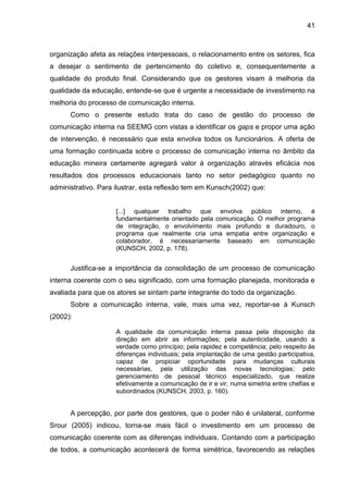41

organização afeta as relações interpessoais, o relacionamento entre os setores, fica
a desejar o sentimento de pertencimento do coletivo e, consequentemente a
qualidade do produto final. Considerando que os gestores visam à melhoria da
qualidade da educação, entende-se que é urgente a necessidade de investimento na
melhoria do processo de comunicação interna.
Como o presente estudo trata do caso de gestão do processo de
comunicação interna na SEEMG com vistas a identificar os gaps e propor uma ação
de intervenção, é necessário que esta envolva todos os funcionários. A oferta de
uma formação continuada sobre o processo de comunicação interna no âmbito da
educação mineira certamente agregará valor à organização através eficácia nos
resultados dos processos educacionais tanto no setor pedagógico quanto no
administrativo. Para ilustrar, esta reflexão tem em Kunsch(2002) que:

[...] qualquer trabalho que envolva público interno, é
fundamentalmente orientado pela comunicação. O melhor programa
de integração, o envolvimento mais profundo e duradouro, o
programa que realmente cria uma empatia entre organização e
colaborador, é necessariamente baseado em comunicação
(KUNSCH, 2002, p. 178).

Justifica-se a importância da consolidação de um processo de comunicação
interna coerente com o seu significado, com uma formação planejada, monitorada e
avaliada para que os atores se sintam parte integrante do todo da organização.
Sobre a comunicação interna, vale, mais uma vez, reportar-se à Kunsch
(2002):
A qualidade da comunicação interna passa pela disposição da
direção em abrir as informações; pela autenticidade, usando a
verdade como princípio; pela rapidez e competência; pelo respeito às
diferenças individuais; pela implantação de uma gestão participativa,
capaz de propiciar oportunidade para mudanças culturais
necessárias, pela utilização das novas tecnologias; pelo
gerenciamento de pessoal técnico especializado, que realize
efetivamente a comunicação de ir e vir, numa simetria entre chefias e
subordinados (KUNSCH, 2003, p. 160).

A percepção, por parte dos gestores, que o poder não é unilateral, conforme
Srour (2005) indicou, torna-se mais fácil o investimento em um processo de
comunicação coerente com as diferenças individuais. Contando com a participação
de todos, a comunicação acontecerá de forma simétrica, favorecendo as relações

 