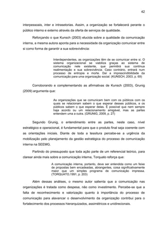 42

interpessoais, inter e intrasetorias. Assim, a organização se fortalecerá perante o
público interno e externo através da oferta de serviços de qualidade.
Reforçando o que Kunsch (2003) elucida sobre a qualidade da comunicação
interna, a mesma autora aponta para a necessidade da organização comunicar entre
si como forma de garantir a sua sobrevivência:

Interdependentes, as organizações têm de se comunicar entre si. O
sistema organizacional se viabiliza graças ao sistema de
comunicação nele existente, que permitirá sua contínua
realimentação e sua sobrevivência. Caso contrário, entrará num
processo de entropia e morte. Daí a imprescindibilidade da
comunicação para uma organização social. (KUNSCH, 2003, p. 69)

Corroborando e complementando as afirmativas de Kunsch (2003), Grunig
(2009) argumenta que:
As organizações que se comunicam bem com os públicos com os
quais se relacionam sabem o que esperar desses públicos, e os
públicos sabem o que esperar delas. É possível que nem sempre
haja acordo ou um relacionamento amigável, mas as partes
entendem uma a outra. (GRUNIG, 2009, p. 27)

Segundo Grunig, o entendimento entre as partes, neste caso, nível
estratégico e operacional, é fundamental para que o produto final seja coerente com
as orientações iniciais. Diante de toda a tessitura percebe-se a urgência da
mobilização pelo planejamento da gestão estratégica do processo de comunicação
interna na SEEMG.
Partindo do pressuposto que toda ação parte de um referencial teórico, para
clarear ainda mais sobre a comunicação interna, Torquato reforça que:
A comunicação interna, portanto, deve ser entendida como um feixe
de propostas bem encadeadas, abrangentes, coisa significativamente
maior que um simples programa de comunicação impressa.
(TORQUATO,1991, p. 203)

Além dessas análises, o mesmo autor salienta que a comunicação nas
organizações é tratada como despesa, não como investimento. Percebe-se que a
falta de reconhecimento e valorização quanto à importância do processo de
comunicação para alavancar o desenvolvimento da organização contribui para o
fortalecimento dos processos hierarquizados, assimétricos e unidirecionais.

 