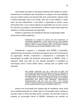 43

Vale ressaltar que todas as discussões anteriores serão válidas se o gestor,
primeiramente se sensibilizar pela necessidade de mudança. Uma das estratégias
para que o diretor cumpra o seu papel de líder seria, primeiramente, repensar sobre
a própria organização. Qual a sua missão, quais são os seus objetivos e metas,
quem são seus colaboradores, a que público a organização se destina, buscar
informações sobre o que os atores esperam da organização uma vez que, no dia a
dia, são eles que percebem, mais claramente, as falhas e podem propor ações que
viabilizem um melhor desempenho da organização.
Portanto, os atores têm uma importância relevante na organização. Neste
sentido Kunsch (2002) ressalta que:
Constituindo um universo de valores dos mais expressivos, os
empregados representam o maior trunfo para que uma empresa
possa se desenvolver e cumprir sua missão. A esse público deve ser
dirigida a maior e a melhor atenção, pois é com ele que a empresa
vai empreender suas conquistas (KUNSCH, 2002, p. 85).

Considerando a empresa e o empregado como SEEMG e funcionários,
respectivamente, fica evidente a importância do segundo para o bom funcionamento
da organização. Portanto, fundamental e compreensível a necessidade de
sistematização da gestão dos processos comunicativos na SEEMG. Porém, é
necessário refletir para além de uma proposta abrangente e encadeada de
comunicação interna. Kunsch (2003) chama a atenção para um detalhe muito
importante:

Vale também acrescentar que não é pelo fato de existir uma
comunicação organizacional formalizada que todos os problemas de
uma organização serão resolvidos. Seria uma solução simplista. É
necessário estudar todos os fenômenos intrínsecos do que constitui
um agrupamento de pessoas (organização social) que trabalham
coletivamente para atingir metas específicas, relacionando-se
ininterruptamente, cada uma com sua cultura e seu universo
cognitivo, exercendo papéis e sofrendo todas as pressões inerentes
ao seu ambiente interno e externo. (KUNSCH, 2003 p.31)

Embora uma comunicação bem ajustada seja de importância crucial, ainda
que se pretenda apresentar um modelo “ideal” de comunicação interna, entende-se
que este é ideal no campo das ideias, porém, na prática, visa minimizar os gaps no
processo de comunicação interna na SEEMG. Entende-se que somente um

 