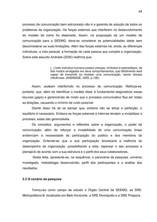 44

processo de comunicação bem estruturado não é a garantia de solução de todos os
problemas da organização. Há forças externas que interferem no desenvolvimento
do modelo tal como foi elaborado. Assim, na proposição de um modelo de
comunicação para a SEEMG, deve-se considerar as potencialidades deste sem
desconsiderar as suas limitações. Além das forças externas há, ainda, as diferenças
individuais, a vida pessoal, a formação de cada pessoa que compõe a organização.
Sobre este assunto Andrade (2005) reafirma que:

[...] todo indivíduo humano possui crenças, símbolos e estereótipos, de
tais modos arraigados em seus comportamentos, que dificilmente será
capaz de transmitir ou receber uma comunicação, isento dessas
influências. (ANDRADE, 2005, p.106)

Assim, acabam interferindo no processo de comunicação. Reforça-se,
portanto, que, além de identificar o modelo ideal, é fundamental diagnosticar essas
lacunas (gaps) e gerenciá-las de modo que o processo comunicativo flua em todas
as direções, causando o mínimo de ruído possível.
Diante disso há de se pensar que, embora não se atinja a perfeição, o
equilíbrio é necessário. Embora as forças externas e internas tendam a inviabilizar o
processo, estas são gerenciáveis.
Os conceitos, argumentos e reflexões sobre a organização, o poder da
comunicação, além de reforçar a inviabilidade de uma comunicação linear
evidenciam a necessidade da participação do público e dos membros da
organização. Entende-se que a sua participação favorecerá a melhoria do
desempenho da organização, possibilitando a esta, repensar o seu processo e
planejá-lo de acordo com a sua estrutura e o perfil dos seus colaboradores.
Desta feita, apresenta-se, na sequência, o panorama da pesquisa: universo
investigado, metodologia desenvolvida, perfil dos participantes e a análise dos
resultados.

2.3 O cenário da pesquisa

Tomou-se como campo de estudo o Órgão Central da SEEMG, as SRE:
Metropolitana B, localizada em Belo Horizonte, a SRE Divinópolis e a SRE Pirapora.

 