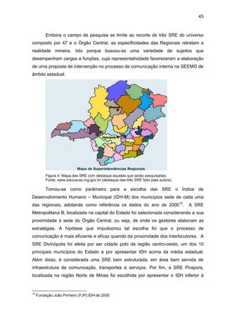 45

Embora o campo de pesquisa se limite ao recorte de três SRE do universo
composto por 47 e o Órgão Central, as especificidades das Regionais retratam a
realidade mineira. Isto porque buscou-se uma variedade de sujeitos que
desempenham cargos e funções, cuja representatividade favoreceram a elaboração
de uma proposta de intervenção no processo de comunicação interna na SEEMG de
âmbito estadual.

Figura 4: Mapa das SRE com destaque àquelas que serão pesquisadas.
Fonte: www.educacao.mg.gov.br (destaque das três SRE feito pela autora)

Tomou-se como parâmetro para a escolha das SRE o Índice de
Desenvolvimento Humano – Municipal (IDH-M) dos municípios sede de cada uma
das regionais, adotando como referência os dados do ano de 200010.

A SRE

Metropolitana B, localizada na capital do Estado foi selecionada considerando a sua
proximidade à sede do Órgão Central, ou seja, de onde os gestores elaboram as
estratégias. A hipótese que impulsionou tal escolha foi que o processo de
comunicação é mais eficiente e eficaz quando da proximidade dos interlocutores. A
SRE Divinópolis foi eleita por ser cidade polo da região centro-oeste, um dos 10
principais municípios do Estado e por apresentar IDH acima da média estadual.
Além disso, é considerada uma SRE bem estruturada, em área bem servida de
infraestrutura de comunicação, transportes e serviços. Por fim, a SRE Pirapora,
localizada na região Norte de Minas foi escolhida por apresentar o IDH inferior à

10

Fundação João Pinheiro (FJP) IDH de 2000

 