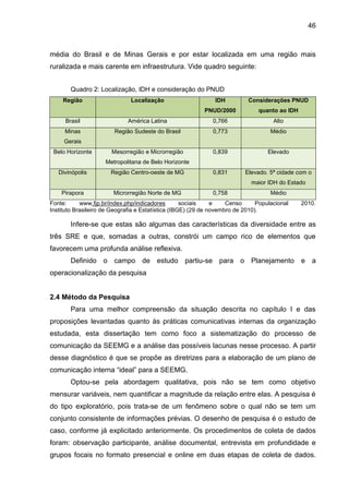 46

média do Brasil e de Minas Gerais e por estar localizada em uma região mais
ruralizada e mais carente em infraestrutura. Vide quadro seguinte:
Quadro 2: Localização, IDH e consideração do PNUD
Região

Localização

IDH

Considerações PNUD

PNUD/2000

quanto ao IDH

Brasil

América Latina

0,766

Alto

Minas

Região Sudeste do Brasil

0,773

Médio

Mesorregião e Microrregião

0,839

Elevado

0,831

Elevado. 5ª cidade com o

Gerais
Belo Horizonte

Metropolitana de Belo Horizonte
Divinópolis

Região Centro-oeste de MG

maior IDH do Estado
Pirapora

Microrregião Norte de MG

0,758

Médio

Fonte:
www.fjp.br/index.php/indicadores
sociais
e
Censo
Populacional
Instituto Brasileiro de Geografia e Estatística (IBGE) (29 de novembro de 2010).

2010.

Infere-se que estas são algumas das características da diversidade entre as
três SRE e que, somadas a outras, constrói um campo rico de elementos que
favorecem uma profunda análise reflexiva.
Definido o campo de estudo partiu-se para o Planejamento e a
operacionalização da pesquisa

2.4 Método da Pesquisa
Para uma melhor compreensão da situação descrita no capítulo I e das
proposições levantadas quanto às práticas comunicativas internas da organização
estudada, esta dissertação tem como foco a sistematização do processo de
comunicação da SEEMG e a análise das possíveis lacunas nesse processo. A partir
desse diagnóstico é que se propõe as diretrizes para a elaboração de um plano de
comunicação interna “ideal” para a SEEMG.
Optou-se pela abordagem qualitativa, pois não se tem como objetivo
mensurar variáveis, nem quantificar a magnitude da relação entre elas. A pesquisa é
do tipo exploratório, pois trata-se de um fenômeno sobre o qual não se tem um
conjunto consistente de informações prévias. O desenho de pesquisa é o estudo de
caso, conforme já explicitado anteriormente. Os procedimentos de coleta de dados
foram: observação participante, análise documental, entrevista em profundidade e
grupos focais no formato presencial e online em duas etapas de coleta de dados.

 