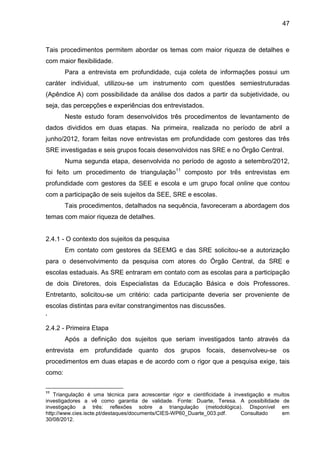 47

Tais procedimentos permitem abordar os temas com maior riqueza de detalhes e
com maior flexibilidade.
Para a entrevista em profundidade, cuja coleta de informações possui um
caráter individual, utilizou-se um instrumento com questões semiestruturadas
(Apêndice A) com possibilidade da análise dos dados a partir da subjetividade, ou
seja, das percepções e experiências dos entrevistados.
Neste estudo foram desenvolvidos três procedimentos de levantamento de
dados divididos em duas etapas. Na primeira, realizada no período de abril a
junho/2012, foram feitas nove entrevistas em profundidade com gestores das três
SRE investigadas e seis grupos focais desenvolvidos nas SRE e no Órgão Central.
Numa segunda etapa, desenvolvida no período de agosto a setembro/2012,
foi feito um procedimento de triangulação11 composto por três entrevistas em
profundidade com gestores da SEE e escola e um grupo focal online que contou
com a participação de seis sujeitos da SEE, SRE e escolas.
Tais procedimentos, detalhados na sequência, favoreceram a abordagem dos
temas com maior riqueza de detalhes.

2.4.1 - O contexto dos sujeitos da pesquisa
Em contato com gestores da SEEMG e das SRE solicitou-se a autorização
para o desenvolvimento da pesquisa com atores do Órgão Central, da SRE e
escolas estaduais. As SRE entraram em contato com as escolas para a participação
de dois Diretores, dois Especialistas da Educação Básica e dois Professores.
Entretanto, solicitou-se um critério: cada participante deveria ser proveniente de
escolas distintas para evitar constrangimentos nas discussões.
‘
2.4.2 - Primeira Etapa
Após a definição dos sujeitos que seriam investigados tanto através da
entrevista em profundidade quanto dos grupos focais, desenvolveu-se os
procedimentos em duas etapas e de acordo com o rigor que a pesquisa exige, tais
como:
11

Triangulação é uma técnica para acrescentar rigor e cientificidade à investigação e muitos
investigadores a vê como garantia de validade. Fonte: Duarte, Teresa. A possibilidade de
investigação a três: reflexões sobre a triangulação (metodológica). Disponível em
http://www.cies.iscte.pt/destaques/documents/CIES-WP60_Duarte_003.pdf.
Consultado
em
30/08/2012.

 