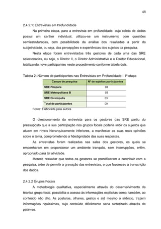 48

2.4.2.1: Entrevistas em Profundidade
Na primeira etapa, para a entrevista em profundidade, cuja coleta de dados
possui

um

caráter

individual,

utilizou-se

um

instrumento

com

questões

semiestruturadas, com possibilidade da análise dos resultados a partir da
subjetividade, ou seja, das percepções e experiências dos sujeitos da pesquisa.
Nesta etapa foram entrevistados três gestores de cada uma das SRE
selecionadas, ou seja, o Diretor II, o Diretor Administrativo e o Diretor Educacional,
totalizando nove participantes neste procedimento conforme tabela dois.

Tabela 2: Número de participantes nas Entrevistas em Profundidade - 1ª etapa
Campo de pesquisa

Nº de sujeitos participantes

SRE Pirapora

03

SRE Metropolitana B

03

SRE Divinópolis

03

Total de participantes

09

Fonte: Elaborada pela autora

O direcionamento da entrevista para os gestores das SRE partiu do
pressuposto que a sua participação nos grupos focais poderia inibir os sujeitos que
atuam em níveis hierarquicamente inferiores, a manifestar as suas reais opiniões
sobre o tema, comprometendo a fidedignidade das suas respostas.
As entrevistas foram realizadas nas salas dos gestores, os quais se
empenharam em proporcionar um ambiente tranquilo, sem interrupções, enfim,
apropriado para tal atividade.
Merece ressaltar que todos os gestores se prontificaram a contribuir com a
pesquisa, além de permitir a gravação das entrevistas, o que favoreceu a transcrição
dos dados.

2.4.2.2 Grupos Focais
A metodologia qualitativa, especialmente através do desenvolvimento da
técnica grupo focal, possibilita o acesso às informações explícitas como, também, ao
conteúdo não dito. As posturas, olhares, gestos e até mesmo o silêncio, trazem
informações riquíssimas, cujo conteúdo dificilmente seria sintetizado através de
palavras.

 