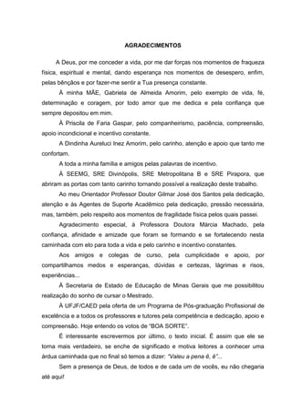 4

AGRADECIMENTOS
A Deus, por me conceder a vida, por me dar forças nos momentos de fraqueza
física, espiritual e mental, dando esperança nos momentos de desespero, enfim,
pelas bênçãos e por fazer-me sentir a Tua presença constante.
À minha MÃE, Gabriela de Almeida Amorim, pelo exemplo de vida, fé,
determinação e coragem, por todo amor que me dedica e pela confiança que
sempre depositou em mim.
À Priscila de Faria Gaspar, pelo companheirismo, paciência, compreensão,
apoio incondicional e incentivo constante.
A Dindinha Aureluci Inez Amorim, pelo carinho, atenção e apoio que tanto me
confortam.
A toda a minha família e amigos pelas palavras de incentivo.
À SEEMG, SRE Divinópolis, SRE Metropolitana B e SRE Pirapora, que
abriram as portas com tanto carinho tornando possível a realização deste trabalho.
Ao meu Orientador Professor Doutor Gilmar José dos Santos pela dedicação,
atenção e às Agentes de Suporte Acadêmico pela dedicação, pressão necessária,
mas, também, pelo respeito aos momentos de fragilidade física pelos quais passei.
Agradecimento especial, à Professora Doutora Márcia Machado, pela
confiança, afinidade e amizade que foram se formando e se fortalecendo nesta
caminhada com elo para toda a vida e pelo carinho e incentivo constantes.
Aos amigos e colegas de curso, pela cumplicidade e apoio, por
compartilhamos medos e esperanças, dúvidas e certezas, lágrimas e risos,
experiências...
À Secretaria de Estado de Educação de Minas Gerais que me possibilitou
realização do sonho de cursar o Mestrado.
À UFJF/CAED pela oferta de um Programa de Pós-graduação Profissional de
excelência e a todos os professores e tutores pela competência e dedicação, apoio e
compreensão. Hoje entendo os votos de “BOA SORTE”.
É interessante escrevermos por último, o texto inicial. É assim que ele se
torna mais verdadeiro, se enche de significado e motiva leitores a conhecer uma
árdua caminhada que no final só temos a dizer: “Valeu a pena ê, ê”...
Sem a presença de Deus, de todos e de cada um de vocês, eu não chegaria
até aqui!

 