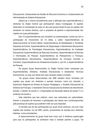 50

Educacionais, Subsecretaria de Gestão de Recursos Humanos e a Subsecretaria de
Administração do Sistema Educacional.
Utilizou-se o mesmo procedimento para a definição das superintendências e
diretorias do Órgão Central que participariam dessa investigação. O aspecto
observado na composição de cada um dos seis grupos focais foi que os sujeitos não
atuassem na mesma diretoria, com o propósito de garantir a espontaneidade dos
sujeitos em suas participações.
Das 15 superintendências que compõem as subsecretarias, contou-se com a
participação de funcionários de 12 delas, a saber: Superintendência de
Desenvolvimento do Ensino Médio, Superintendência de Modalidades e Temáticas
Especiais de Ensino, Superintendência de Organização e Atendimento Educacional,
Superintendência de Tecnologias Educacionais, Superintendência de Avaliação
Educacional, Superintendência de Recursos Humanos, Superintendência de Normas
e Informações de Pessoal, Superintendência de Planejamento e Finanças,
Superintendência

Administrativa,

Superintendência

de

Compras

Contrato

e

Convênio, Superintendência de Infraestrutura Escolar e, por fim, a Superintendência
de Pessoal.
Os grupos focais desenvolvidos no Órgão Central foram compostos por
Superintendentes, Diretores, Analistas Educacionais e Assistentes Técnicos
Educacionais, ou seja, por atores dos mais variadas cargos e funções.
Os grupos focais desenvolvidos nas SRE também foram formados por
sujeitos que atuam em diretorias e escolas diversas, como por exemplo, o
Supervisor Regional da Divisão de Equipe Pedagógica, o Analista Educacional da
Diretoria de Finanças, o Assistente Técnico Educacional da Diretoria de Atendimento
Escolar, o Diretor da escola X, o Especialista da Educação Básica da escola Y e o
professor da escola z.
Vale relembrar que tais critérios, como nas entrevistas em profundidade,
tiveram o propósito de favorecer a participação dos atores sem constrangimentos
pela presença de sujeitos que poderiam inibir as suas respostas.
A previsão era de dez participantes por grupo focal contando, ora com mais
sujeitos das escolas, ora da SRE, porém, provenientes de escolas e/ou diretorias
distintas, nunca coincidentes.
O desenvolvimento do grupo focal teve início com a dinâmica quebra-gelo
para que os participantes se sentissem mais à vontade perante o grupo. Tal

 