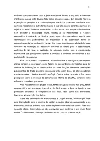 51

dinâmica compreendia em cada sujeito acender um fósforo e enquanto a chama se
mantivesse acesa, este deveria falar sobre si para o grupo. Em seguida houve a
exposição da pesquisa e a combinação para que todos pudessem manifestar suas
opiniões, respeitando o outro tanto durante a sua fala, quanto perante a opinião. Os
sujeitos poderiam discordar, acrescentar, porém, um de cada vez para não tumultuar
nem dificultar a transcrição futura. Utilizou-se os instrumentos e recursos
necessários à aplicação da técnica, quais sejam: dois gravadores, crachá para
identificação dos participantes, do moderador e do observador, termo de
consentimento livre e esclarecido (Anexo 1) e o guia temático com a lista de temas e
questões de facilitação da discussão, servindo de roteiro para a pesquisadora,
Apêndice B. No final, a avaliação da atividade contou com a manifestação
espontânea dos participantes quanto à proposta, a dinâmica desenvolvida e sua
participação na pesquisa.
Este procedimento compreendeu a identificação e a descrição sobre o que os
atores pensam, o que fazem, como fazem, no seu ambiente de trabalho, para ter
acesso às informações e desempenhar as suas funções conforme orientações
provenientes do órgão Central e da própria SRE. Além disso, os atores puderam
manifestar sobre o feedback emitido ao Órgão Central e dele recebido, enfim, a sua
percepção sobre o processo de comunicação interno da SEEMG, tomando como
referência o nível em que atuam.
Vale ressaltar que os grupos focais, tanto na SEEMG quanto nas SRE, foram
desenvolvidos em ambientes tranquilos, de fácil acesso e livre de barulhos que
pudessem atrapalhar a compreensão das falas. Isto, como nas entrevistas,
favoreceu a transcrição dos dados.
Além das Entrevistas em Profundidade e Grupos Focais, optou-se por fazer
uma triangulação com o objetivo de validar o modelo ideal de comunicação e os
hiatos discutindo-os em uma nova etapa do processo de coleta de dados. Para esta
segunda etapa, desenvolveu-se três entrevistas com gestores e um grupo focal
online. O detalhamento deste procedimento se encontra na próxima seção.

 