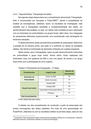 52

2.4.3 – Segunda Etapa: Triangulação de dados
Na segunda etapa desenvolveu-se o procedimento denominado Triangulação.
Este é recomendado por Campbell e Fiske(1959)12, devido à possibilidade de
analisar as convergências, validando, assim, os resultados da investigação. Vale
ressaltar que a triangulação possibilita a complementaridade dos dados, um
aprofundamento das análises, ou seja, um retrato mais completo do que o alcançado
com as entrevistas em profundidade e os grupos focais. Além disso, há a integração
de perspectivas diferentes proporcionando uma compreensão mais abrangente do
fenômeno estudado. .
O desenvolvimento desse procedimento possibilita ao pesquisador determinar
a posição de um terceiro ponto, que pode vir a confirmar ou refutar os resultados
obtidos. Isto devido à combinação de elementos indicados por sujeitos singulares.
Neste estudo, para a triangulação, optou-se pelo desenvolvimento entrevistas
em profundidade e grupo focal online. Sendo assim, foram realizadas três
entrevistas: duas com gestores da SEE e uma com gestor de escola e um grupo
focal online com a participação de cinco sujeitos.
Tabela 4: Participantes da triangulação – 2ª etapa
Número de

Procedimentos

Cargo/Função

Entrevista em

Diretor da SEE

02

Profundidade

Diretor de escola

01

Analista SEE

01

Analista SRE

02

Especialista da Educação Básica

01

Professor

01

participantes

Grupo Focal online

Total de participantes

08

Fonte: Elaborada pela autora

O debate nos dois procedimentos foi construído a partir da observação dos
pontos convergentes dos dados coletados. Por meio de uma apresentação em
PowerPoint, (Apêndice C) com os resultados obtidos na primeira etapa, cada um dos
12

Campbell e Fiske propuseram testar empiricamente resultados obtidos em uma pesquisa, utilizando
diferentes técnicas. Inicialmente utilizado no campo da Psicologia.

 