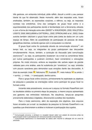 53

três gestores, em entrevista individual, pôde refletir, discutir e emitir o seu parecer
diante do que foi observado. Neste momento, além das respostas orais, foram
analisadas, também, as expressões corporais, o silêncio, ou seja, as respostas
contidas nas entrelinhas. Uma das vantagens do grupo focal online é a
espontaneidade dos participantes devido à familiaridade com a ferramenta utilizada
e com a forma de interação entre eles (SWEET e WALKOWSKI, 2000; WALSTON e
LISSITZ, 2000; MACLARAN e CATTERALL, 2002; STRICKLAND et al., 2003). Estes
autores também valorizam o grupo focal online pela coleta de dados em um curto
espaço de tempo. Além da possibilidade de participação de pessoas de áreas
geográficas distintas, contando apenas com o computador e a internet.
O grupo focal online foi conduzido através da comunicação síncrona13, em
tempo real, ou seja, os integrantes do grupo participavam das discussões
simultaneamente. Houve, também, a condução da discussão pela comunicação
assíncrona14, ou seja, os participantes receberam via e-mail os comentários feitos
por outros participantes e puderam contribuir, fazer comentários e colocações
próprias. No modo síncrono, embora as respostas não verbais sejam de grande
validade para uma análise, esta foi substituída por “emoticons”, ou seja, símbolos
com poucos caracteres para demonstrar suas emoções diante das discussões. A
título de exemplo: triste

, felicíssimo

, frustrado

, meio maluco

ou ainda: )

= sorriso, : ( = triste, : / = preocupado, dentre outros.
Para o grupo focal online síncrono, primeiramente foi explicitado os objetivos
da pesquisa e passadas as orientações sobre como participar do grupo focal no
formato online.
Iniciando este procedimento, enviou-se o arquivo no formato PowerPoint com
os resultados obtidos na primeira etapa da pesquisa, o mesmo arquivo apresentado
aos gestores nas entrevistas individuais. Na sequência, lançou-se perguntas
previamente elaboradas e digitadas, direcionando a análise dos resultados.
Para o modo assíncrono, além da exposição dos objetivos, dois arquivos
foram enviados por e-mail: os resultados da pesquisa no formato PowerPoint e as
questões que direcionaram a análise e incitavam a participação dos sujeitos.

13

Comunicação síncrona: o emissor e o receptor devem estar num estado de sincronia antes da
comunicação iniciar e permanecer em sincronia durante a transmissão.
14
Comunicação assíncrona é a transmissão de dados sem recorrer à utilização de um sinal de
sincronia.

 