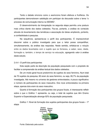 54

Tanto o debate síncrono como o assíncrono foram efetivos e frutíferos. Os
participantes demonstraram satisfação em participar da discussão sobre o tema “o
processo de comunicação interna na SEEMG”.
O desenvolvimento da triangulação na segunda etapa permitiu uma postura
mais crítica diante dos dados coletados. Fez-se, portanto, a análise do conteúdo
através do levantamento das temáticas e associação de ideias ampliando, portanto,
a confiabilidade à pesquisa.
Na sequência, apresenta-se o perfil dos participantes. É imprescindível
discorrer sobre o público investigado para que o leitor possa compartilhar,
simultaneamente, da análise das respostas. Neste sentido, enfatiza-se a relação
entre os dados levantados com o sujeito que os forneceu, a saber, sexo, idade,
formação e, também, o tempo de serviço na educação, agregando valor à análise
deste estudo.

2.4.4 - O perfil dos participantes
Esta seção parte da descrição da população pesquisada com o propósito de
facilitar a compreensão da análise textual dos dados coletados.
De um modo geral houve predomínio de sujeitos do sexo feminino. Num total
de 70 sujeitos da pesquisa, 60 eram do sexo feminino, ou seja, 85,7% da população
investigada. Até mesmo no universo de gestores entrevistados, é pouco significativo
o número de participantes do sexo masculino. Dos nove entrevistados na primeira
etapa, apenas dois eram do sexo masculino.
Quanto à formação dos participantes dos grupos focais, é interessante refletir
sobre o que o Gráfico 1 apresenta, ou seja, o total de sujeitos que têm Ensino
Superior e Especialização abrange 92% da população pesquisada.
Gráfico 1: Nível de formação dos sujeitos participantes dos grupos focais – 1ª
etapa
Ensino
Ensino
Superior
Médio
incomplet
6%
o…
Ensino Especializ
ação
Superior
47%
Completo
45%

Fonte: Elaborado pela autora

 