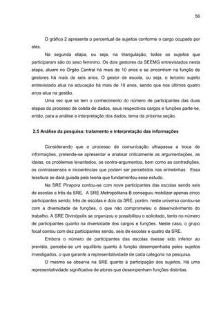 56

O gráfico 2 apresenta o percentual de sujeitos conforme o cargo ocupado por
eles.
Na segunda etapa, ou seja, na triangulação, todos os sujeitos que
participaram são do sexo feminino. Os dois gestores da SEEMG entrevistados nesta
etapa, atuam no Órgão Central há mais de 10 anos e se encontram na função de
gestores há mais de seis anos. O gestor de escola, ou seja, o terceiro sujeito
entrevistado atua na educação há mais de 10 anos, sendo que nos últimos quatro
anos atua na gestão.
Uma vez que se tem o conhecimento do número de participantes das duas
etapas do processo de coleta de dados, seus respectivos cargos e funções parte-se,
então, para a análise e interpretação dos dados, tema da próxima seção.

2.5 Análise da pesquisa: tratamento e interpretação das informações

Considerando que o processo de comunicação ultrapassa a troca de
informações, pretende-se apresentar e analisar criticamente as argumentações, as
ideias, os problemas levantados, os contra-argumentos, bem como as contradições,
os contrassensos e incoerências que podem ser percebidos nas entrelinhas. Essa
tessitura se dará guiada pela teoria que fundamentou esse estudo.
Na SRE Pirapora contou-se com nove participantes das escolas sendo seis
de escolas e três da SRE. A SRE Metropolitana B conseguiu mobilizar apenas cinco
participantes sendo, três de escolas e dois da SRE, porém, neste universo contou-se
com a diversidade de funções, o que não comprometeu o desenvolvimento do
trabalho. A SRE Divinópolis se organizou e possibilitou o solicitado, tanto no número
de participantes quanto na diversidade dos cargos e funções. Neste caso, o grupo
focal contou com dez participantes sendo, seis de escolas e quatro da SRE.
Embora o número de participantes das escolas tivesse sido inferior ao
previsto, percebe-se um equilíbrio quanto à função desempenhada pelos sujeitos
investigados, o que garante a representatividade de cada categoria na pesquisa.
O mesmo se observa na SRE quanto à participação dos sujeitos. Há uma
representatividade significativa de atores que desempenham funções distintas.

 