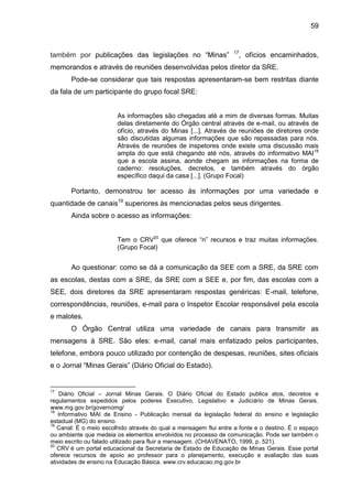 59

também por publicações das legislações no “Minas”

17

, ofícios encaminhados,

memorandos e através de reuniões desenvolvidas pelos diretor da SRE.
Pode-se considerar que tais respostas apresentaram-se bem restritas diante
da fala de um participante do grupo focal SRE:

As informações são chegadas até a mim de diversas formas. Muitas
delas diretamente do Órgão central através de e-mail, ou através de
ofício, através do Minas [...]. Através de reuniões de diretores onde
são discutidas algumas informações que são repassadas para nós.
Através de reuniões de inspetores onde existe uma discussão mais
ampla do que está chegando até nós, através do informativo MAI 18
que a escola assina, aonde chegam as informações na forma de
caderno: resoluções, decretos, e também através do órgão
específico daqui da casa [...]. (Grupo Focal)

Portanto, demonstrou ter acesso às informações por uma variedade e
quantidade de canais19 superiores às mencionadas pelos seus dirigentes.
Ainda sobre o acesso as informações:
Tem o CRV20 que oferece “n” recursos e traz muitas informações.
(Grupo Focal)

Ao questionar: como se dá a comunicação da SEE com a SRE, da SRE com
as escolas, destas com a SRE, da SRE com a SEE e, por fim, das escolas com a
SEE, dois diretores da SRE apresentaram respostas genéricas: E-mail, telefone,
correspondências, reuniões, e-mail para o Inspetor Escolar responsável pela escola
e malotes.
O Órgão Central utiliza uma variedade de canais para transmitir as
mensagens à SRE. São eles: e-mail, canal mais enfatizado pelos participantes,
telefone, embora pouco utilizado por contenção de despesas, reuniões, sites oficiais
e o Jornal “Minas Gerais” (Diário Oficial do Estado).

17

Diário Oficial – Jornal Minas Gerais. O Diário Oficial do Estado publica atos, decretos e
regulamentos expedidos pelos poderes Executivo, Legislativo e Judiciário de Minas Gerais.
www.mg.gov.br/governomg/
18
Informativo MAI de Ensino - Publicação mensal da legislação federal do ensino e legislação
estadual (MG) do ensino.
19
Canal: É o meio escolhido através do qual a mensagem flui entre a fonte e o destino. É o espaço
ou ambiente que medeia os elementos envolvidos no processo de comunicação. Pode ser também o
meio escrito ou falado utilizado para fluir a mensagem. (CHIAVENATO, 1999, p. 521).
20
CRV é um portal educacional da Secretaria de Estado de Educação de Minas Gerais. Esse portal
oferece recursos de apoio ao professor para o planejamento, execução e avaliação das suas
atividades de ensino na Educação Básica. www.crv.educacao.mg.gov.br

 