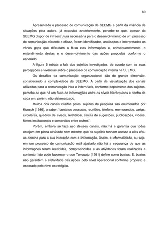 60

Apresentado o processo de comunicação da SEEMG a partir da vivência de
situações pela autora, já expostas anteriormente, percebe-se que, apesar da
SEEMG dispor de infraestrutura necessária para o desenvolvimento de um processo
de comunicação eficiente e eficaz, foram identificados, analisados e interpretados os
vários gaps que dificultam o fluxo das informações e, consequentemente, o
entendimento destas e o desenvolvimento das ações propostas conforme o
esperado.
A figura 5 retrata a fala dos sujeitos investigados, de acordo com as suas
percepções e vivências sobre o processo de comunicação interna na SEEMG.
Os desafios da comunicação organizacional são de grande dimensão,
considerando a complexidade da SEEMG. A partir da visualização dos canais
utilizados para a comunicação intra e interníveis, conforme depoimento dos sujeitos,
percebe-se que há um fluxo de informações entre os níveis hierárquicos e dentro de
cada um, porém, não sistematizado.
Muitos dos canais citados pelos sujeitos da pesquisa são enumerados por
Kunsch (1986), a saber: “contatos pessoais, reuniões, telefone, memorandos, cartas,
circulares, quadros de avisos, relatórios, caixas de sugestões, publicações, vídeos,
filmes institucionais e comerciais entre outros”.
Porém, embora se faça uso desses canais, não há a garantia que todos
estejam em plena atividade nem mesmo que os sujeitos tenham acesso a eles e/ou
os domine para a sua interação com a informação. Assim, a informalidade, ou seja,
em um processo de comunicação mal ajustado não há a segurança de que as
informações foram recebidas, compreendidas e as atividades foram realizadas a
contento. Isto pode favorecer o que Torquato (1991) define como boatos. E, boatos
não garantem a efetividade das ações pelo nível operacional conforme proposto e
esperado pelo nível estratégico.

 