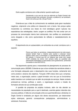 62

Outro sujeito corrobora com a fala anterior quando expõe que:
Geralmente o que vem de cima (se referindo ao Órgão Central) não
funciona porque não conhecem, de perto, a prática ou, se conhecem,
fazem de conta que não. (Grupo Focal).

Entende-se que a falta de conhecimento da realidade pode gerar resultados
negativos, originando uma prática em desacordo com a teoria. Isto porque ações
incoerentes ou contrárias aos ideais do nível estratégico geram rupturas nas
expectativas dos estrategistas. Assim, surgem os conflitos. Por não contar com um
processo de comunicação interna bem estruturado, tais conflitos se caracterizam
como desgaste e não como oportunidade de reflexão e reestabelecimento do
equilíbrio.

O depoimento de um subsecretário, em entrevista via e-mail, corrobora com o
exposto:
Penso que todos os servidores, independentemente de onde atuam,
sempre tentam fazer o máximo para acertar e alcançar nosso
objetivo maior que é a formação e o aprendizado de nossos alunos.
No entanto, é normal que em um sistema que conta com quase
4.000 unidades de ensino nem sempre todas as questões são
plenamente entendidas ou executadas como gostaríamos. (entrevista
concedida no dia 05/07/2012)

Tal depoimento aponta para a necessidade de planejamento do processo de
comunicação para a SEEMG. Entende-se que a boa vontade dos servidores aliada a
uma formação adequada para o desempenho das suas funções, certamente terá
como produto o alcance dos objetivos. Torquato (1991) deixa claro que a empresa,
neste caso, a organização, exerce o papel formador uma vez que os funcionários
estão inseridos num contexto que vai além da produção de serviços. Neste contexto
produzem-se normas, políticas e assim, a organização cumpre a missão de
formadora através da sua contribuição social.
A questão de propostas de projetos inviáveis, além de não atender as
necessidades da população para a qual é destinado, acarreta gastos indevidos dos
recursos públicos. A falta de comunicação entre as superintendências e diretorias no
Órgão Central é sinalizada por alguns dos atores educacionais, por desenvolver
ações

estanques,

gerando

sobretudo, financeiras.

consequências

pedagógicas,

administrativas

e,

 