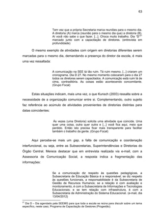 63

Tem vez que a própria Secretaria marca reuniões para o mesmo dia.
A diretoria (A) marca (reunião para o mesmo dia que) a diretoria (B).
Aí você não sabe o que fazer. [...]. Choca muito trabalho. Dia “D”21
marcado junto com a capacitação de diretores. (entrevista em
profundidade)

O mesmo exemplo de atividades com origem em diretorias diferentes serem
marcadas para o mesmo dia, demandando a presença do diretor da escola, é mais
uma vez ressaltada:
A comunicação na SEE tá tão ruim. Tá ruim mesmo. [...] criaram um
cronograma. Dia D 27. No mesmo momento colocaram para o dia 27
todos os diretores serem capacitados. A comunicação está ruim lá de
cima, contraditória. As coisas estão acontecendo concomitante.
(Grupo Focal)

Estas situações indicam, mais uma vez, o que Kunsch (2003) ressalta sobre a
necessidade de a organização comunicar entre si. Complementando, outro sujeito
faz referência ao acúmulo de atividades provenientes de diretorias distintas para
datas coincidentes:

Às vezes (uma Diretoria) solicita uma atividade que coincide. Uma
quer uma coisa, outra quer outra e [...] você fica aqui, meio que
perdido. Então isto precisa ficar mais transparente para facilitar
também o trabalho da gente. (Grupo Focal)

Aqui percebe-se mais um gap, a falta de comunicação e coordenação
interfuncional, ou seja, entre as Subsecretarias, Superintendências e Diretorias do
Órgão Central. Merece destacar que em entrevista realizada via e-mail, com a
Assessoria de Comunicação Social, a resposta indica a fragmentação das
informações:

Se a comunicação diz respeito às questões pedagógicas, a
Subsecretaria de Educação Básica é a responsável; se diz respeito
às questões funcionais, a responsabilidade é da Subsecretaria de
Gestão de Recursos Humanos; se a relação é com avaliação e
monitoramento, é com a Subsecretaria de Informações e Tecnologias
Educacionais; e se tem relação com infraestrutura, é com a
Subsecretaria de Administração do Sistema Educacional. (e-mail, dia
13/04/2012)
21

Dia D – Dia agendado pela SEEMG para que toda a escola se reúna para discutir sobre um tema
específico, neste caso, Programa de Capacitação de Gestores (Progestão).

 