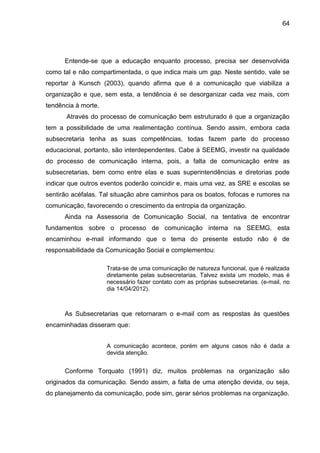 64

Entende-se que a educação enquanto processo, precisa ser desenvolvida
como tal e não compartimentada, o que indica mais um gap. Neste sentido, vale se
reportar à Kunsch (2003), quando afirma que é a comunicação que viabiliza a
organização e que, sem esta, a tendência é se desorganizar cada vez mais, com
tendência à morte.
Através do processo de comunicação bem estruturado é que a organização
tem a possibilidade de uma realimentação contínua. Sendo assim, embora cada
subsecretaria tenha as suas competências, todas fazem parte do processo
educacional, portanto, são interdependentes. Cabe à SEEMG, investir na qualidade
do processo de comunicação interna, pois, a falta de comunicação entre as
subsecretarias, bem como entre elas e suas superintendências e diretorias pode
indicar que outros eventos poderão coincidir e, mais uma vez, as SRE e escolas se
sentirão acéfalas. Tal situação abre caminhos para os boatos, fofocas e rumores na
comunicação, favorecendo o crescimento da entropia da organização.
Ainda na Assessoria de Comunicação Social, na tentativa de encontrar
fundamentos sobre o processo de comunicação interna na SEEMG, esta
encaminhou e-mail informando que o tema do presente estudo não é de
responsabilidade da Comunicação Social e complementou:
Trata-se de uma comunicação de natureza funcional, que é realizada
diretamente pelas subsecretarias. Talvez exista um modelo, mas é
necessário fazer contato com as próprias subsecretarias. (e-mail, no
dia 14/04/2012).

As Subsecretarias que retornaram o e-mail com as respostas às questões
encaminhadas disseram que:
A comunicação acontece, porém em alguns casos não é dada a
devida atenção.

Conforme Torquato (1991) diz, muitos problemas na organização são
originados da comunicação. Sendo assim, a falta de uma atenção devida, ou seja,
do planejamento da comunicação, pode sim, gerar sérios problemas na organização.

 