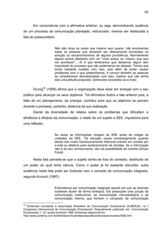 65

Em consonância com a afirmativa anterior, ou seja, demonstrando ausência
de um processo de comunicação planejado, estruturado, merece ser destacada a
fala do subsecretário:

Não são raras as vezes que mesmo sem querer, não envolvemos
todas as pessoas que deveriam ser efetivamente envolvidas na
solução ou encaminhamento de alguma providência. Normalmente
depois somos alertados com um "você avisou ao -fulano- que isso
iria acontecer"... Aí é que lembramos que deixamos algum ator
importante do processo que não poderíamos ter deixado. Temos que
tomar bastante cuidado com isso, pois além de poder causar
problemas com o que pretendíamos, é comum também as pessoas
se considerarem desvalorizadas com isso, mesmo que não tenha
sido uma atitude proposital. (entrevista concedida via e-mail)

Grunig22 (1999) afirma que a organização deve estar em sinergia com o seu
público para alcançar os seus objetivos. Tal afirmativa ilustra a fala anterior pois, a
falta de um planejamento, da sinergia, contribui para que os objetivos se percam
durante o processo, portanto, distancia da sua realização.
Diante da diversidade de relatos sobre os problemas que dificultam a
eficiência e eficácia da comunicação, o relato de um sujeito a SEE, impulsiona para
uma reflexão:

Às vezes as informações chegam às SRE antes de chegar às
unidades da SEE. Tal situação causa constrangimento quando
atores dos níveis hierarquicamente inferiores entram em contato por
e-mail ou telefone para esclarecimento de dúvidas. Se a informação
não é do seu conhecimento, não há possibilidade de orientar.(Grupo
Focal)

Nesta fala percebe-se que o sujeito sentiu-se fora do contexto, destituído de
um poder do qual tinha ciência. Como o poder já foi bastante discutido, outra
evidência nesta fala pode ser ilustrada com o conceito de comunicação integrada,
segundo Kunsch (1997):

Entendemos por comunicação integrada aquela em que as diversas
subáreas atuam de forma sinérgica. Ela pressupõe uma junção da
comunicação institucional, da comunicação mercadológica e da
comunicação interna, que formam o composto da comunicação
22

Entrevista concedida à Associação Brasileira de Comunicação Empresarial (ALBERJE), no I
Congresso Internacional de Comunicação Empresarial. Originalmente publicado em: Comunicação
Empresarial, n. 33, quarto trimestre 1999. Entrevista disponível em:
http://www.portal-rp.com.br/bibliotecavirtual/relacoespublicas/teoriaseconceitos/0082.htm

 