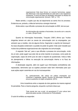 66

organizacional. Este deve formar um conjunto harmonioso, apesar
das diferenças e das especificidades de cada setor e dos respectivos
subsetores. A soma de todas as atividades redundará na eficácia da
comunicação organizacional. (Kunsch, 1997, p. 115)

Neste sentido, o sujeito que deu tal depoimento se sentiu fora do processo.
Evidenciou-se, portanto, a falta de harmonia e sinergia intranível.
Ainda sobre o que dificulta o processo de comunicação na SEE, tem-se que:

As informações são variadas e fracionadas, de acordo com o assunto
e o setor. (Grupo Focal)

Quanto às informações fracionadas, Torquato (1991) afirma que “muitos
dirigentes temem em abrir os canais de comunicação com os empregados, por
acharem que a medida, viria de alguma forma, fragmentar o espírito de hierarquia”.
As duas situações evidenciam a questão do poder do gestor. Este autor ressalta que
muitos dos problemas organizacionais são originados da comunicação.
A resposta “não sei”, para o que dificulta o processo de comunicação, vinda
de um ator, pode sugerir que este não se sinta inserido no processo, como parte da
organização, capaz de emitir juízo de valor a respeito do questionado. Indica a falta
de planejamento e falhas na execução da comunicação interna e no fluxo de
informações.
A declaração seguinte, além de sugerir que informações contraditórias são
repassadas, demonstra que os sujeitos precisam estar bem informados para que
suas ações sejam coerentes em vez de inconsequentes:

Eu, particularmente, não coloco em prática orientações que
contrariam a legislação vigente. Quando há informação divergente,
procuro questionar ao órgão competente. (GFO)

Uma incoerência entre a resposta de dois gestores da mesma regional
foi percebida. Para a mesma pergunta, enquanto o primeiro disse que:

Toda escola tem seu e-mail. Já aprenderam! É uma cultura bem
absorvida pelas escolas. (Entrevista em Profundidade)

O outro foi enfático ao responder:

 