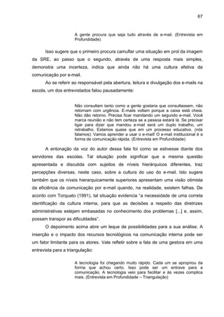 67

A gente procura que seja tudo através de e-mail. (Entrevista em
Profundidade)

Isso sugere que o primeiro procura camuflar uma situação em prol da imagem
da SRE, ao passo que o segundo, através de uma resposta mais simples,
demonstra uma incerteza, indica que ainda não há uma cultura efetiva da
comunicação por e-mail.
Ao se referir ao responsável pela abertura, leitura e divulgação dos e-mails na
escola, um dos entrevistados falou pausadamente:

Não consultam tanto como a gente gostaria que consultassem, não
retornam com urgência. E-mails voltam porque a caixa está cheia.
Não dão retorno. Precisa ficar mandando um segundo e-mail. Você
marca reunião e não tem certeza se a pessoa estará lá. Se precisar
ligar para dizer que mandou e-mail será um duplo trabalho, um
retrabalho. Estamos quase que em um processo educativo. (nós
falamos): Vamos aprender a usar o e-mail! O e-mail institucional é a
forma de comunicação rápida. (Entrevista em Profundidade)

A entonação da voz do autor dessa fala foi como se estivesse diante dos
servidores das escolas. Tal situação pode significar que a mesma questão
apresentada e discutida com sujeitos de níveis hierárquicos diferentes, traz
percepções diversas, neste caso, sobre a cultura do uso do e-mail. Isto sugere
também que os níveis hierarquicamente superiores apresentam uma visão otimista
da eficiência da comunicação por e-mail quando, na realidade, existem falhas. De
acordo com Torquato (1991), tal situação evidencia “a necessidade de uma correta
identificação da cultura interna, para que as decisões a respeito das diretrizes
administrativas estejam embasadas no conhecimento dos problemas [...] e, assim,
possam transpor as dificuldades”.
O depoimento acima abre um leque de possibilidades para a sua análise. A
inserção e o impacto dos recursos tecnológicos na comunicação interna pode ser
um fator limitante para os atores. Vale refletir sobre a fala de uma gestora em uma
entrevista para a triangulação:
A tecnologia foi chegando muito rápido. Cada um se apropriou da
forma que achou certo. Isso pode ser um entrave para a
comunicação. A tecnologia veio para facilitar e às vezes complica
mais. (Entrevista em Profundidade – Triangulação)

 