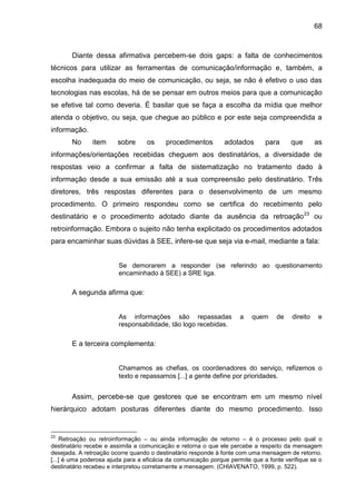 68

Diante dessa afirmativa percebem-se dois gaps: a falta de conhecimentos
técnicos para utilizar as ferramentas de comunicação/informação e, também, a
escolha inadequada do meio de comunicação, ou seja, se não é efetivo o uso das
tecnologias nas escolas, há de se pensar em outros meios para que a comunicação
se efetive tal como deveria. É basilar que se faça a escolha da mídia que melhor
atenda o objetivo, ou seja, que chegue ao público e por este seja compreendida a
informação.
No

item

sobre

os

procedimentos

adotados

para

que

as

informações/orientações recebidas cheguem aos destinatários, a diversidade de
respostas veio a confirmar a falta de sistematização no tratamento dado à
informação desde a sua emissão até a sua compreensão pelo destinatário. Três
diretores, três respostas diferentes para o desenvolvimento de um mesmo
procedimento. O primeiro respondeu como se certifica do recebimento pelo
destinatário e o procedimento adotado diante da ausência da retroação 23 ou
retroinformação. Embora o sujeito não tenha explicitado os procedimentos adotados
para encaminhar suas dúvidas à SEE, infere-se que seja via e-mail, mediante a fala:

Se demorarem a responder (se referindo ao questionamento
encaminhado à SEE) a SRE liga.

A segunda afirma que:

As informações são repassadas
responsabilidade, tão logo recebidas.

a

quem

de

direito

e

E a terceira complementa:

Chamamos as chefias, os coordenadores do serviço, refizemos o
texto e repassamos [...] a gente define por prioridades.

Assim, percebe-se que gestores que se encontram em um mesmo nível
hierárquico adotam posturas diferentes diante do mesmo procedimento. Isso

23

Retroação ou retroinformação – ou ainda informação de retorno – é o processo pelo qual o
destinatário recebe e assimila a comunicação e retorna o que ele percebe a respeito da mensagem
desejada. A retroação ocorre quando o destinatário responde à fonte com uma mensagem de retorno.
[...] é uma poderosa ajuda para a eficácia da comunicação porque permite que a fonte verifique se o
destinatário recebeu e interpretou corretamente a mensagem. (CHIAVENATO, 1999, p. 522).

 