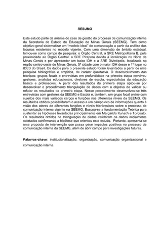 6

RESUMO
Este estudo parte da análise do caso de gestão do processo de comunicação interna
da Secretaria de Estado de Educação de Minas Gerais (SEEMG). Tem como
objetivo geral sistematizar um “modelo ideal” de comunicação a partir da análise das
lacunas existentes no modelo vigente. Com uma dimensão de âmbito estadual,
tomou-se como campo de pesquisa: o Órgão Central, a SRE Metropolitana B, pela
proximidade ao Órgão Central; a SRE Pirapora devido à localização no Norte de
Minas Gerais e por apresentar um baixo IDH e a SRE Divinópolis, localizada na
região centro-oeste de Minas Gerais, 5ª cidade com o maior IDH desse e 1º lugar no
IDEB do Brasil. Os dados para o presente estudo foram levantados a partir de uma
pesquisa bibliográfica e empírica, de caráter qualitativo. O desenvolvimento das
técnicas: grupos focais e entrevistas em profundidade na primeira etapa envolveu
gestores, analistas educacionais, diretores de escola, especialistas da educação
básica e professores. A partir dos resultados da primeira etapa optou-se por
desenvolver o procedimento triangulação de dados com o objetivo de validar ou
refutar os resultados da primeira etapa. Nesse procedimento desenvolveu-se três
entrevistas com gestores da SEEMG e Escola e, também, um grupo focal online com
sujeitos dos mais variados cargos e funções nos diferentes níveis da SEEMG. Os
resultados obtidos possibilitaram o acesso a um campo rico de informações quanto à
visão dos atores de diferentes funções e níveis hierárquicos sobre o processo de
comunicação interna vigente na SEEMG. Buscou-se a fundamentação Teórica para
sustentar as hipóteses levantadas principalmente em Margarida Kunsch e Torquato.
Os resultados obtidos na triangulação de dados validaram os dados inicialmente
coletados confirmando a hipótese que orientou este estudo. Portanto, apresenta-se
uma proposta de intervenção que possa gerar impactos positivos no processo de
comunicação interna da SEEMG, além de abrir campo para investigações futuras.

Palavras-chave: institucionalização, organização, comunicação organizacional e
comunicação interna.

 