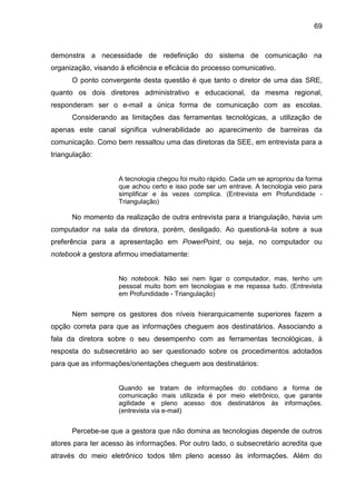 69

demonstra a necessidade de redefinição do sistema de comunicação na
organização, visando à eficiência e eficácia do processo comunicativo.
O ponto convergente desta questão é que tanto o diretor de uma das SRE,
quanto os dois diretores administrativo e educacional, da mesma regional,
responderam ser o e-mail a única forma de comunicação com as escolas.
Considerando as limitações das ferramentas tecnológicas, a utilização de
apenas este canal significa vulnerabilidade ao aparecimento de barreiras da
comunicação. Como bem ressaltou uma das diretoras da SEE, em entrevista para a
triangulação:

A tecnologia chegou foi muito rápido. Cada um se apropriou da forma
que achou certo e isso pode ser um entrave. A tecnologia veio para
simplificar e às vezes complica. (Entrevista em Profundidade Triangulação)

No momento da realização de outra entrevista para a triangulação, havia um
computador na sala da diretora, porém, desligado. Ao questioná-la sobre a sua
preferência para a apresentação em PowerPoint, ou seja, no computador ou
notebook a gestora afirmou imediatamente:

No notebook. Não sei nem ligar o computador, mas, tenho um
pessoal muito bom em tecnologias e me repassa tudo. (Entrevista
em Profundidade - Triangulação)

Nem sempre os gestores dos níveis hierarquicamente superiores fazem a
opção correta para que as informações cheguem aos destinatários. Associando a
fala da diretora sobre o seu desempenho com as ferramentas tecnológicas, à
resposta do subsecretário ao ser questionado sobre os procedimentos adotados
para que as informações/orientações cheguem aos destinatários:

Quando se tratam de informações do cotidiano a forma de
comunicação mais utilizada é por meio eletrônico, que garante
agilidade e pleno acesso dos destinatários às informações.
(entrevista via e-mail)

Percebe-se que a gestora que não domina as tecnologias depende de outros
atores para ter acesso às informações. Por outro lado, o subsecretário acredita que
através do meio eletrônico todos têm pleno acesso às informações. Além do

 