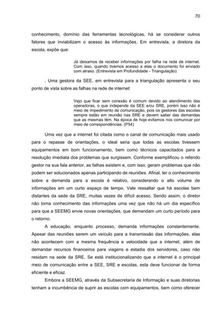 70

conhecimento, domínio das ferramentas tecnológicas, há se considerar outros
fatores que inviabilizam o acesso às informações. Em entrevista, a diretora da
escola, expõe que:
Já deixamos de receber informações por falha na rede de internet.
Com isso, quando tivemos acesso a elas o documento foi enviado
com atraso. (Entrevista em Profundidade - Triangulação)

. Uma gestora da SEE, em entrevista para a triangulação apresenta o seu
ponto de vista sobre as falhas na rede de internet:
Vejo que ficar sem conexão é comum devido ao atendimento das
operadoras, o que independe da SEE e/ou SRE, porém isso não é
meio de impedimento de comunicação, pois os gestores das escolas
sempre estão em reunião nas SRE e devem saber das demandas
que as mesmas têm. Na época de hoje evitamos nos comunicar por
meio de correspondências. (P54)

Uma vez que a internet foi citada como o canal de comunicação mais usado
para o repasse de orientações, o ideal seria que todas as escolas tivessem
equipamentos em bom funcionamento, bem como técnicos capacitados para a
resolução imediata dos problemas que surgissem. Conforme exemplificou o referido
gestor na sua fala anterior, as falhas existem e, com isso, geram problemas que não
podem ser solucionados apenas participando de reuniões. Afinal, ter o conhecimento
sobre a demanda para a escola é relativo, considerando o alto volume de
informações em um curto espaço de tempo. Vale ressaltar que há escolas bem
distantes da sede da SRE, muitas vezes de difícil acesso. Sendo assim, o diretor
não toma conhecimento das informações uma vez que não há um dia específico
para que a SEEMG envie novas orientações, que demandam um curto período para
o retorno.
A educação, enquanto processo, demanda informações constantemente.
Apesar das reuniões serem um veículo para a transmissão das informações, elas
não acontecem com a mesma frequência e velocidade que a internet, além de
demandar recursos financeiros para viagens e estadia dos servidores, caso não
residam na sede da SRE. Se está institucionalizando que a internet é o principal
meio de comunicação entre a SEE, SRE e escolas, esta deve funcionar de forma
eficiente e eficaz.
Embora a SEEMG, através da Subsecretaria de Informação e suas diretorias
tenham a incumbência de suprir as escolas com equipamentos, bem como oferecer

 