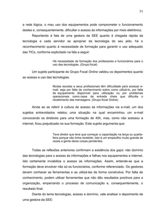 71

a rede lógica, o mau uso dos equipamentos pode comprometer o funcionamento
destes e, consequentemente, dificultar o acesso às informações por meio eletrônico.
Reportando à fala de uma gestora da SEE quanto à chegada rápida da
tecnologia e cada servidor se apropriar da tecnologia do seu jeito, há o
reconhecimento quanto à necessidade de formação para garantir o uso adequado
das TICs, conforme explicitado na fala a seguir:
Há necessidade de formação dos professores e funcionários para o
uso das tecnologias. (Grupo focal)

Um sujeito participante do Grupo Focal Online validou os depoimentos quanto
ao acesso e uso das tecnologias:
Muitas escolas e seus profissionais têm dificuldade para acessar email, seja por falta de conhecimento sobre como utilizá-lo, por falta
de equipamento disponível para utilização ou por problemas
operacionais como caixa de entrada cheia que dificulta o
recebimento das mensagens. (Grupo focal Online)

Ainda ao se referir à cultura de acesso às informações via e-mail, um dos
sujeitos entrevistados relatou uma situação na qual encaminhou um e-mail
convocando os diretores para uma formação de 40h, mas, como não acessou a
internet, ficou prejudicado na sua formação. Este sujeito argumenta que:

Teve diretor que teve que começar a capacitação na terça ou quartafeira porque não tinha recebido. Isto é um empecilho muito grande às
vezes a gente deixa coisas pendentes.

Todas as reflexões anteriores confirmam a existência dos gaps: não domínio
das tecnologias para o acesso às informações e falhas nos equipamentos e internet.
Isto certamente inviabiliza o acesso às informações. Assim, entende-se que a
formação deve envolver não só os funcionários, conforme referenciado. Os gestores
devem conhecer as ferramentas e as utilizá-las de forma construtiva. Por falta de
conhecimento, podem utilizar ferramentas que não dão resultados positivos para a
organização, emperrando o processo de comunicação e, consequentemente, o
resultado final.
Diante do tema tecnologias, acesso e domínio, vale analisar o depoimento de
uma gestora da SEE:

 