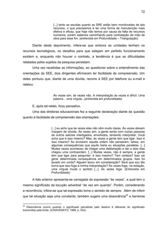 72

[...] tanto as escolas quanto as SRE estão bem monitoradas de tais
recursos, o que precisamos é ter uma forma de manutenção mais
efetiva e eficaz, que hoje não temos por causa da falta de recursos
humanos, porém estamos caminhando para contratação de mão de
obra para esse fim. (entrevista em Profundidade – Triangulação)

Diante deste depoimento, infere-se que embora as unidades tenham os
recursos tecnológicos, os desafios para que estejam em perfeito funcionamento
existem e, enquanto não houver o contrato, a tendência é que as dificuldades
relatadas pelos sujeitos da pesquisa persistam.
Uma vez recebidas as informações, ao questionar sobre o entendimento das
orientações da SEE, dois dirigentes afirmaram ter facilidade de compreensão. Um
deles pontuou que, diante de uma dúvida, recorre à SEE por telefone ou e-mail e
relatou:

Às vezes sim, às vezes não. A interpretação às vezes é difícil. Uma
palavra... uma vírgula...(entrevista em profundidade)

E, após tal relato, ficou pensativo.
Uma das diretoras educacionais fez a seguinte declaração diante da questão
quanto à facilidade de compreensão das orientações:

[...] eu acho que às vezes elas não vêm muito claras. Às vezes deixam
margem de dúvida. Às vezes sim, a gente senta com outras pessoas
de outros setores interligados, envolvidos, tentando interpretar: Você
acha que é isso mesmo? Mas, às vezes a gente tem que ligar. Isso é
isso mesmo? Ao enviarem aquela ordem não pensaram, talvez, em
algumas consequências que aquilo traria ou situações paralelas. [...]
Muitas vezes aconteceu de chegar uma deliberação e daí a dois dias
chegou uma contraordem. [...] Muitas vezes, não é sempre, a gente
tem que ligar para perguntar: é isso mesmo? Tem certeza? Isso vai
gerar determinada consequência em determinados grupos. Isso foi
levado em conta? Alguém levou em consideração? Será que sou tão
burra que isso foge à minha interpretação? Às vezes foge, na redação,
uma vírgula muda o sentido [...]. Às vezes foge. (Entrevista em
Profundidade)

A fala anterior apresenta-se carregada da expressão “às vezes”, a qual tem o
mesmo significado da locução adverbial “de vez em quando”. Porém, considerando
a recorrência, infere-se que tal expressão toma o sentido de sempre. Além de inferir
que tal situação seja uma constante, também sugere uma dissonância24 e barreiras
24

Dissonância ocorre quando o significado percebido pelo destino é diferente do significado
transmitido pela fonte. (CHIAVENATO, 1999, p. 524).

 