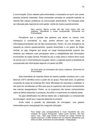 73

à comunicação. Como relatado pela entrevistada, é necessário se reunir com outras
pessoas tentando interpretar. Estas impressões somadas ao conteúdo explícito na
referida fala indicam problemas na comunicação descendente. Tal indicação pode
ser reforçada pela resposta de outro gestor, diante do mesmo questionamento:
Nem sempre. Alguns e-mails não são muito claros, são mal
redigidos, dificultando a nossa compreensão. (Entrevista em
Profundidade)

Percebe-se que a posição dos gestores que atuam no mesmo nível
hierárquico

é

coincidente,

ou

seja, ambos afirmam

que nem todas as

informações/orientações são de fácil compreensão. Porém, há uma divergência de
resposta ao mesmo questionamento, quando direcionado a um gestor do Órgão
Central, ou seja, dirigente que ocupa um cargo hierarquicamente superior aos
diretores que relataram suas percepções sobre a inteligibilidade das informações
provenientes do órgão Central. Percebe-se que a visão sobre o mesmo tema muda
de acordo com o nível hierárquico ocupado. Assim, a resposta quanto à facilidade de
compreensão das informações segundo um gestor da SRE:

De modo geral, as orientações são claras e objetivas. (Entrevista em
Profundidade)

Esta diversidade de resposta diante da mesma questão corrobora com o que
Selznick (1971) identifica como o poder de um grupo. Para este autor, os gestores
ocupantes de cargo de confiança têm maior dificuldade em expressar a realidade. E
isto pode ser considerado um filtro para que os superiores não tomem conhecimento
das notícias desagradáveis. Porém, se os superiores não tomam conhecimentos
sobre as falhas existentes no processo, fica difícil o investimento na melhoria deste.
Os gaps identificados nos últimos relatos são: a elaboração e a compreensão
da mensagem, sendo que o segundo depende do primeiro.
Ainda sobre a questão da elaboração da mensagem, uma gestora
entrevistada para a triangulação fez a seguinte colocação:

Para redigir uma correspondência é muito importante dar uma
revisada da Língua Portuguesa. Talvez quem escreve, não tem
assim, uma... Nem todo mundo é formado em Letras. Precisa de
alguém para isso. A SRE também tem as mesmas deficiências que
temos na SEE. (entrevista em profundidade – triangulação)

 