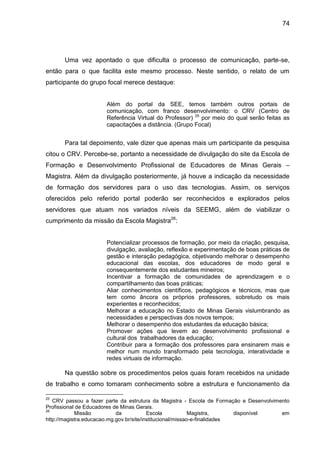 74

Uma vez apontado o que dificulta o processo de comunicação, parte-se,
então para o que facilita este mesmo processo. Neste sentido, o relato de um
participante do grupo focal merece destaque:

Além do portal da SEE, temos também outros portais de
comunicação, com franco desenvolvimento: o CRV (Centro de
Referência Virtual do Professor) 25 por meio do qual serão feitas as
capacitações a distância. (Grupo Focal)

Para tal depoimento, vale dizer que apenas mais um participante da pesquisa
citou o CRV. Percebe-se, portanto a necessidade de divulgação do site da Escola de
Formação e Desenvolvimento Profissional de Educadores de Minas Gerais –
Magistra. Além da divulgação posteriormente, já houve a indicação da necessidade
de formação dos servidores para o uso das tecnologias. Assim, os serviços
oferecidos pelo referido portal poderão ser reconhecidos e explorados pelos
servidores que atuam nos variados níveis da SEEMG, além de viabilizar o
cumprimento da missão da Escola Magistra26:

Potencializar processos de formação, por meio da criação, pesquisa,
divulgação, avaliação, reflexão e experimentação de boas práticas de
gestão e interação pedagógica, objetivando melhorar o desempenho
educacional das escolas, dos educadores de modo geral e
consequentemente dos estudantes mineiros;
Incentivar a formação de comunidades de aprendizagem e o
compartilhamento das boas práticas;
Aliar conhecimentos científicos, pedagógicos e técnicos, mas que
tem como âncora os próprios professores, sobretudo os mais
experientes e reconhecidos;
Melhorar a educação no Estado de Minas Gerais vislumbrando as
necessidades e perspectivas dos novos tempos;
Melhorar o desempenho dos estudantes da educação básica;
Promover ações que levem ao desenvolvimento profissional e
cultural dos trabalhadores da educação;
Contribuir para a formação dos professores para ensinarem mais e
melhor num mundo transformado pela tecnologia, interatividade e
redes virtuais de informação.

Na questão sobre os procedimentos pelos quais foram recebidos na unidade
de trabalho e como tomaram conhecimento sobre a estrutura e funcionamento da
25

CRV passou a fazer parte da estrutura da Magistra - Escola de Formação e Desenvolvimento
Profissional de Educadores de Minas Gerais.
26
Missão
da
Escola
Magistra,
disponível
em
http://magistra.educacao.mg.gov.br/site/institucional/missao-e-finalidades

 