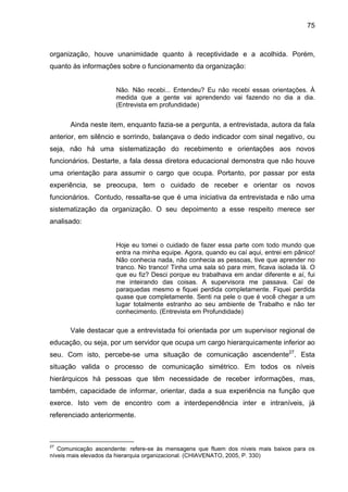 75

organização, houve unanimidade quanto à receptividade e a acolhida. Porém,
quanto às informações sobre o funcionamento da organização:

Não. Não recebi... Entendeu? Eu não recebi essas orientações. À
medida que a gente vai aprendendo vai fazendo no dia a dia.
(Entrevista em profundidade)

Ainda neste item, enquanto fazia-se a pergunta, a entrevistada, autora da fala
anterior, em silêncio e sorrindo, balançava o dedo indicador com sinal negativo, ou
seja, não há uma sistematização do recebimento e orientações aos novos
funcionários. Destarte, a fala dessa diretora educacional demonstra que não houve
uma orientação para assumir o cargo que ocupa. Portanto, por passar por esta
experiência, se preocupa, tem o cuidado de receber e orientar os novos
funcionários. Contudo, ressalta-se que é uma iniciativa da entrevistada e não uma
sistematização da organização. O seu depoimento a esse respeito merece ser
analisado:

Hoje eu tomei o cuidado de fazer essa parte com todo mundo que
entra na minha equipe. Agora, quando eu caí aqui, entrei em pânico!
Não conhecia nada, não conhecia as pessoas, tive que aprender no
tranco. No tranco! Tinha uma sala só para mim, ficava isolada lá. O
que eu fiz? Desci porque eu trabalhava em andar diferente e aí, fui
me inteirando das coisas. A supervisora me passava. Caí de
paraquedas mesmo e fiquei perdida completamente. Fiquei perdida
quase que completamente. Senti na pele o que é você chegar a um
lugar totalmente estranho ao seu ambiente de Trabalho e não ter
conhecimento. (Entrevista em Profundidade)

Vale destacar que a entrevistada foi orientada por um supervisor regional de
educação, ou seja, por um servidor que ocupa um cargo hierarquicamente inferior ao
seu. Com isto, percebe-se uma situação de comunicação ascendente27. Esta
situação valida o processo de comunicação simétrico. Em todos os níveis
hierárquicos há pessoas que têm necessidade de receber informações, mas,
também, capacidade de informar, orientar, dada a sua experiência na função que
exerce. Isto vem de encontro com a interdependência inter e intraníveis, já
referenciado anteriormente.

27

Comunicação ascendente: refere-se às mensagens que fluem dos níveis mais baixos para os
níveis mais elevados da hierarquia organizacional. (CHIAVENATO, 2005, P. 330)

 