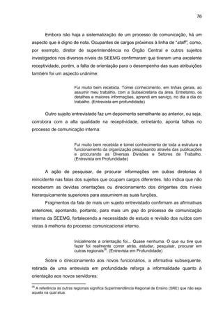 76

Embora não haja a sistematização de um processo de comunicação, há um
aspecto que é digno de nota. Ocupantes de cargos próximos à linha de “staff”, como,
por exemplo, diretor de superintendência no Órgão Central e outros sujeitos
investigados nos diversos níveis da SEEMG confirmaram que tiveram uma excelente
receptividade, porém, a falta de orientação para o desempenho das suas atribuições
também foi um aspecto unânime:
Fui muito bem recebida. Tomei conhecimento, em linhas gerais, ao
assumir meu trabalho, com a Subsecretária da área. Entretanto, os
detalhes e maiores informações, aprendi em serviço, no dia a dia do
trabalho. (Entrevista em profundidade)

Outro sujeito entrevistado faz um depoimento semelhante ao anterior, ou seja,
corrobora com a alta qualidade na receptividade, entretanto, aponta falhas no
processo de comunicação interna:

Fui muito bem recebida e tomei conhecimento de toda a estrutura e
funcionamento da organização pesquisando através das publicações
e procurando as Diversas Divisões e Setores de Trabalho.
(Entrevista em Profundidade)

A ação de pesquisar, de procurar informações em outras diretorias é
reincidente nas falas dos sujeitos que ocupam cargos diferentes. Isto indica que não
receberam as devidas orientações ou direcionamento dos dirigentes dos níveis
hierarquicamente superiores para assumirem as suas funções.
Fragmentos da fala de mais um sujeito entrevistado confirmam as afirmativas
anteriores, apontando, portanto, para mais um gap do processo de comunicação
interna da SEEMG, fortalecendo a necessidade de estudo e revisão dos ruídos com
vistas à melhoria do processo comunicacional interno.

Inicialmente a orientação foi... Quase nenhuma. O que eu tive que
fazer foi realmente correr atrás, estudar, pesquisar, procurar em
outras regionais28. (Entrevista em Profundidade)

Sobre o direcionamento aos novos funcionários, a afirmativa subsequente,
retirada de uma entrevista em profundidade reforça a informalidade quanto à
orientação aos novos servidores:
28

A referência às outras regionais significa Superintendência Regional de Ensino (SRE) que não seja
aquela na qual atua.

 
