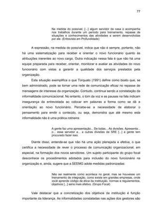 77

Na medida do possível, [...] algum servidor da casa o acompanha
nos trabalhos durante um período para treinamento, repasse de
situações e conhecimentos das atividades a serem desenvolvidas
por ele. (Entrevista em Profundidade)

A expressão, na medida do possível, indica que não é sempre, portanto, não
há uma sistematização para receber e orientar o novo funcionário quanto às
atribuições inerentes ao novo cargo. Outra indicação nessa fala é que não há uma
equipe preparada para receber, orientar, monitorar e avaliar as atividades do novo
funcionário com vistas a garantir a qualidade dos serviços prestados pela
organização.
Esta situação exemplifica o que Torquato (1991) define como boato que, se
bem administrado, pode se tornar uma rede de comunicação eficaz no repasse de
mensagens de interesse da organização. Contudo, continua sendo a constatação da
informalidade comunicacional. No entanto, o tom da voz e as pausas na fala indicam
insegurança da entrevistada ao colocar em palavras a forma como se dá a
orientação ao novo funcionário. Percebe-se a necessidade de elaborar o
pensamento para emitir o conteúdo, ou seja, demonstra que até mesmo esta
informalidade não é uma prática rotineira:

A gente faz uma apresentação... De todas... As divisões. Apresenta...
o... esse servidor a... a outras divisões da SRE [...] a gente tem
procurado fazer isso.

Diante disso, entende-se que não há uma ação planejada e efetiva, o que
certifica a necessidade de rever o processo de comunicação organizacional, em
especial, na formação dos novos servidores. Um sujeito participante do grupo focal
desconhece os procedimentos adotados para inclusão do novo funcionário na
organização e, ainda, sugere que a SEEMG adote medidas padronizadas:

Não sei realmente como acontece no geral, mas se houvesse um
treinamento de integração, como existe em grandes empresas, onde
você aprende código de ética da instituição, normas e regulamentos,
objetivos [...] seria mais efetivo. (Grupo Focal)

Vale destacar que a concretização dos objetivos da instituição é função
importante da liderança. As informalidades constatadas nas ações dos gestores são

 
