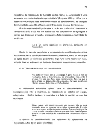 78

indicadoras da necessidade de formação destes. Como “a comunicação é uma
ferramenta importante de eficácia e produtividade” (Torquato, 1991, p. 162) e que o
poder da comunicação pode transformar estados de comportamento, as situações
de informalidade na gestão ratificam a pertinência dessa proposta de intervenção.
Quanto à opinião do dirigente sobre a razão pela qual muitos professores e
servidores da SRE e SEE não têm acesso e/ou não compreendem as legislações e
normas que direcionam o trabalho, enfatizaram a falta de repasse, a rotatividade de
servidores:

[...] é um eterno recomeçar de orientações. (Entrevista em
Profundidade)

Diante do exposto, percebe-se a necessidade de sensibilização dos atores
educacionais para a percepção da educação como processo e, como tal, indica que
as ações devem ser contínuas, persistentes, logo, “um eterno recomeçar”. Este,
portanto, deve ser visto como um facilitador do processo e não como um empecilho.
Outra Diretora Educacional, falou enfaticamente:
Fica cada um voltado para o seu espaço. A gente manda e-mail, as
resoluções, toda a documentação, as orientações, mas, ainda é
preciso ir in loco para fazer esse monitoramento. Tem vez que a
gente chega e o documento está na gaveta... Às vezes o professor
não tem acesso. (Entrevista em Profundidade)

O

depoimento

novamente

aponta

para

o

desconhecimento

da

interdependência inter e intraníveis, da necessidade do trabalho em equipe,
colaborativo.

Ratifica também, o retrabalho e a falta de domínio do uso das

tecnologias.

Muitas vezes, pelo desconhecimento das normas, falta de uma
discussão sobre as mesmas para melhor compreensão. É muito
importante que as legislações sejam estudas. O desconhecimento da
norma, acredito que seja por falta de uma ação direta das chefias em
levar as normas à divulgação, entendimento e cumprimento. (Grupo
focal)

A questão do desconhecimento das legislações foi apresentada na
triangulação. A fala de um gestor foi enfática:

 