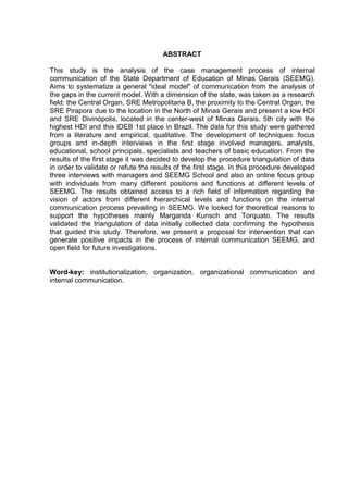 7

ABSTRACT
This study is the analysis of the case management process of internal
communication of the State Department of Education of Minas Gerais (SEEMG).
Aims to systematize a general "ideal model" of communication from the analysis of
the gaps in the current model. With a dimension of the state, was taken as a research
field: the Central Organ, SRE Metropolitana B, the proximity to the Central Organ, the
SRE Pirapora due to the location in the North of Minas Gerais and present a low HDI
and SRE Divinópolis, located in the center-west of Minas Gerais, 5th city with the
highest HDI and this IDEB 1st place in Brazil. The data for this study were gathered
from a literature and empirical, qualitative. The development of techniques: focus
groups and in-depth interviews in the first stage involved managers, analysts,
educational, school principals, specialists and teachers of basic education. From the
results of the first stage it was decided to develop the procedure triangulation of data
in order to validate or refute the results of the first stage. In this procedure developed
three interviews with managers and SEEMG School and also an online focus group
with individuals from many different positions and functions at different levels of
SEEMG. The results obtained access to a rich field of information regarding the
vision of actors from different hierarchical levels and functions on the internal
communication process prevailing in SEEMG. We looked for theoretical reasons to
support the hypotheses mainly Margarida Kunsch and Torquato. The results
validated the triangulation of data initially collected data confirming the hypothesis
that guided this study. Therefore, we present a proposal for intervention that can
generate positive impacts in the process of internal communication SEEMG, and
open field for future investigations.

Word-key: institutionalization, organization, organizational communication and
internal communication.

 