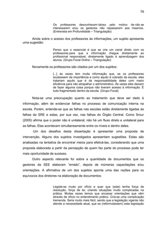 79

Os professores desconhecem talvez pelo motivo de não se
interessarem e/ou os gestores não repassarem aos mesmos.
(Entrevista em Profundidade – Triangulação)

Ainda sobre o acesso dos professores às informações, um sujeito apresenta
uma sugestão:
Penso que o essencial é que se crie um canal direto com os
professores para que a informação chegue diretamente ao
profissional responsável, diretamente ligado à aprendizagem dos
alunos. (Grupo Focal Online – Triangulação)

Novamente os professores são citados por um dos sujeitos:
[...] às vezes tem muita informação que, se os professores
soubessem da importância e como aquilo é cobrado da escola, eles
tratariam aquilo que é da responsabilidade deles com maior
eficiência para não atrapalhar o administrativo. Às vezes eles deixam
de fazer alguma coisa porque não tiveram acesso à informação. É
tudo fragmentado dentro da escola. (Grupo Focal)

Nota-se uma preocupação quanto ao tratamento que deve ser dado à
informação, além de evidenciar falhas no processo de comunicação interna na
escola. Porém, entende-se que as falhas nas escolas estão diretamente ligadas às
falhas da SRE e estas, por sua vez, nas falhas do Órgão Central. Como Srour
(2005) afirma que o poder não é unilateral, não há um fluxo direto e unilateral para
as falhas. Elas acontecem simultaneamente entre os níveis e dentro deles.
Um dos desafios desta dissertação é apresentar uma proposta de
intervenção. Alguns dos sujeitos investigados apresentam sugestões. Estas são
analisadas na tentativa de encontrar meios para efetivá-las, considerando que uma
proposta elaborada a partir da percepção de quem faz parte do processo pode ter
mais oportunidade de sucesso.
Outro aspecto relevante foi sobre a quantidade de documentos que os
gestores da SEE elaboram “errado”, depois de inúmeras capacitações e/ou
orientações. A afirmativa de um dos sujeitos aponta uma das razões para os
equívocos dos diretores na elaboração de documentos:

Legisla-se muito por ofício e quer que (este) tenha força de
resolução, força de lei, criando situações muito complicadas na
prática. Muitas vezes temos que encaixar orientações que vêm
através de ofício no entendimento prático. Cria-se uma complicação
tremenda. Seria muito mais fácil, sendo que a legislação vigente não
atende a necessidade atual, que se (reformulassem) esta legislação

 