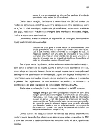 80

porque é uma complexidade de informações paralelas à legislação
que dificulta muito o dia a dia. (Grupo Focal)

Diante desta situação, percebe-se a necessidade da SEEMG adotar um
modelo de comunicação simétrico. Ao ouvir a apreciação do nível operacional sobre
as ações do nível estratégico, os gestores, provavelmente, favoreceriam a redução
dos gaps, neste caso, reduzindo as margens para informações truncadas, inação,
boatos, voz-que corre, dentre outros.
Continuando a reflexão anterior, os argumentos de um sujeito participante do
grupo focal merecem ser analisados:
Mandam um ofício para a escola adotar um comportamento, uma
atitude que contraria a lei. Aí a prática da escola é uma, a lei é outra.
Mas a SEE mandou, estão cumprindo as orientações da SEE. As
inspetoras trabalham com uma série de orientações e várias delas
contrariam a lei. Fica um ofício valendo mais do que é uma lei [...] o
sistema é preparado para ser enquadrado aquilo que é previsto na lei
e não em orientações e avisos. (Grupo Focal)

Percebe-se, neste depoimento, o descrédito nas ações do nível estratégico,
bem como a consciência do sujeito quanto à comunicação assimétrica, ou seja,
embora haja um descontentamento, há de se cumprir o que é demandado pelo nível
estratégico sem possibilidade de contestação. Alguns dos sujeitos investigados se
reconhecem como dominados, portanto, devem aquiescer os valores e crenças dos
superiores. Os depoimentos se complementam, evidenciando e ressaltando a
existência dos os gaps no processo de comunicação interna na SEEMG.
Ainda sobre a elaboração dos documentos direcionados às SRE e escolas:
Redação ambígua, (os outros participantes validam em coro: isto!)
margem para muitas interpretações, mal formuladas as orientações,
incompletas, vem muita coisa fragmentada. Então as informações
chegam em partes [...] aí, não dá para dar andamento ao trabalho,
surgem problemas. Revêm aquele texto, mandam complementação.
No momento seguinte retomam fazendo uma correção alterando
tudo. Quando o serviço já está em andamento então, gera uma perda
de tempo muito grande, uma perda da qualidade do trabalho, um
desgaste desnecessário (Grupo Focal).

Outros sujeitos da pesquisa fizeram referências aos ofícios encaminhados
posteriormente às resoluções, alterando-as. Afirmam que esta é uma prática da SEE
e com isso dificulta o desenvolvimento das atividades tanto na SER, quanto nas
escolas.

 