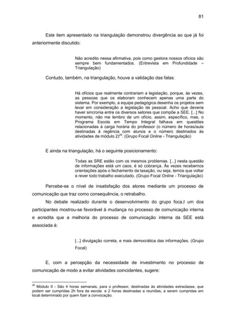 81

Este item apresentado na triangulação demonstrou divergência ao que já foi
anteriormente discutido:

Não acredito nessa afirmativa, pois como gestora nossos ofícios são
sempre bem fundamentados. (Entrevista em Profundidade –
Triangulação)

Contudo, também, na triangulação, houve a validação das falas:

Há ofícios que realmente contrariam a legislação, porque, às vezes,
as pessoas que os elaboram conhecem apenas uma parte do
sistema. Por exemplo, a equipe pedagógica desenha os projetos sem
levar em consideração a legislação de pessoal. Acho que deveria
haver sincronia entre os diversos setores que compõe a SEE. [...] No
momento, não me lembro de um ofício, assim, específico, mas, o
Programa Escola em Tempo Integral falhava em questões
relacionadas à carga horária do professor (o número de horas/aula
destinadas à regência com alunos e o número destinados às
atividades de módulo 2)29. (Grupo Focal Online - Triangulação)

E ainda na triangulação, há o seguinte posicionamento:
Todas as SRE estão com os mesmos problemas. [...] nesta questão
de informações está um caos, é só cobrança. Às vezes recebemos
orientações após o fechamento da taxação, ou seja, temos que voltar
e rever todo trabalho executado. (Grupo Focal Online - Triangulação)

Percebe-se o nível de insatisfação dos atores mediante um processo de
comunicação que traz como consequência, o retrabalho.
No debate realizado durante o desenvolvimento do grupo foca,l um dos
participantes mostrou-se favorável à mudança no processo de comunicação interna
e acredita que a melhoria do processo de comunicação interna da SEE está
associada à:

[...] divulgação correta, e mais democrática das informações. (Grupo
Focal)

E, com a percepção da necessidade de investimento no processo de
comunicação de modo a evitar atividades coincidentes, sugere:

29

Módulo II - São 4 horas semanais, para o professor, destinadas às atividades extraclasse, que
podem ser cumpridas 2h fora da escola e 2 horas destinadas a reuniões, a serem cumpridas em
local determinado por quem fizer a convocação.

 