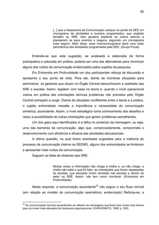 82

[...] que a Assessoria de Comunicação coloque no portal da SEE um
cronograma de atividades e eventos programados, que englobe
também as SRE. Isso ajudaria bastante os outros setores a
planejarem os seus eventos e viagens, seguindo um cronograma
mais seguro. Além disso, esse macrocronograma daria uma visão
panorâmica das atividades programadas pela SEE. (Grupo Focal)

Entende-se que esta sugestão, se analisada e elaborada de forma
participativa e colocada em prática, poderia ser uma das alternativas para minimizar
alguns dos ruídos da comunicação evidenciados pelos sujeitos da pesquisa.
Em Entrevista em Profundidade um dos participantes reforça tal discussão e
apresenta o seu ponto de vista. Para ele, diante de inúmeras situações para
administrar, os gestores que atuam no Órgão Central desconhecem a realidade das
SRE e escolas. Assim, legislam com base na teoria e, quando o nível operacional
coloca em prática tais orientações teóricas problemas não previstos pelo Órgão
Central começam a surgir. Diante de situações conflitantes entre a teoria e a prática,
o sujeito entrevistado ressalta a importância e necessidade da comunicação
simétrica, ascendente. Assim, o nível estratégico toma conhecimento dos desafios e
reduz a possibilidade de outras orientações que gerem problemas semelhantes.
Um dos gaps aqui identificados é a falha no conteúdo da mensagem, ou seja,
uma das barreiras da comunicação, algo que, comprovadamente, compromete o
desenvolvimento com eficiência e eficácia das atividades educacionais.
A última questão, na qual foram solicitadas sugestões para a melhoria do
processo de comunicação interna na SEEMG, alguns dos entrevistados se limitaram
a apresentar mais ruídos da comunicação.
Seguem as falas de diretores das SRE:

Muitas vezes a informação não chega à chefia e, se não chega, a
chefia não sabe o que foi feito, as orientações que foram repassadas
às escolas, que decisões foram tomadas nas escolas e dentro do
setor na SRE. Assim, não tem como monitorar. (Entrevista em
Profundidade)

Nesta resposta, a comunicação ascendente30 não seguiu o seu fluxo normal
(em relação ao modelo de comunicação assimétrico, evidenciado) Reforça-se, a

30

As comunicações formais ascendentes se referem às mensagens que fluem dos níveis mais baixos
para os níveis mais elevados da hierarquia organizacional. (CHIAVENATO, 1999, p. 536)

 