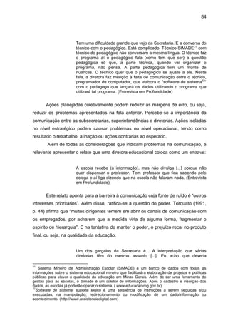 84

Tem uma dificuldade grande que vejo da Secretaria. É a conversa do
técnico com o pedagógico. Está complicado. Técnico SIMADE31 com
técnico do pedagógico não conversam a mesma língua. O técnico faz
o programa aí o pedagógico fala (como tem que ser) a questão
pedagógica só que, a parte técnica, quando vai organizar o
programa, não pensa. A parte pedagógica tem um monte de
nuances. O técnico quer que o pedagógico se ajuste a ele. Neste
fala, a diretora faz menção à falta de comunicação entre o técnico,
programador de computador, que elabora o "software de sistema32"
com o pedagogo que lançará os dados utilizando o programa que
utilizará tal programa. (Entrevista em Profundidade)

Ações planejadas coletivamente podem reduzir as margens de erro, ou seja,
reduzir os problemas apresentados na fala anterior. Percebe-se a importância da
comunicação entre as subsecretarias, superintendências e diretorias. Ações isoladas
no nível estratégico podem causar problemas no nível operacional, tendo como
resultado o retrabalho, a inação ou ações contrárias ao esperado.
Além de todas as considerações que indicam problemas na comunicação, é
relevante apresentar o relato que uma diretora educacional coloca como um entrave:

A escola recebe (a informação), mas não divulga [...] porque não
quer dispensar o professor. Tem professor que fica sabendo pelo
colega e aí liga dizendo que na escola não falaram nada. (Entrevista
em Profundidade)

Este relato aponta para a barreira à comunicação cuja fonte de ruído é “outros
interesses prioritários”. Além disso, ratifica-se a questão do poder. Torquato (1991,
p. 44) afirma que “muitos dirigentes temem em abrir os canais de comunicação com
os empregados, por acharem que a medida viria de alguma forma, fragmentar o
espírito de hierarquia”. E na tentativa de manter o poder, o prejuízo recai no produto
final, ou seja, na qualidade da educação.

Um dos gargalos da Secretaria é... A interpretação que várias
diretorias têm do mesmo assunto [...]. Eu acho que deveria
31

Sistema Mineiro de Administração Escolar (SIMADE) é um banco de dados com todas as
informações sobre o sistema educacional mineiro que facilitará a elaboração de projetos e políticas
públicas para elevar a qualidade da educação em Minas Gerais. Além de ser uma ferramenta de
gestão para as escolas, o Simade é um coletor de informações. Após o cadastro e inserção dos
dados, as escolas já poderão operar o sistema. ( www.educacao.mg.gov.br)
32
Software de sistema: suporte lógico é uma sequência de instruções a serem seguidas e/ou
executadas, na manipulação, redirecionamento ou modificação de um dado/informação ou
acontecimento. (http://www.assistenciadigital.com)

 