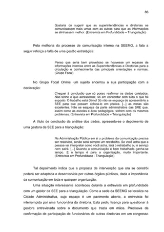 86

Gostaria de sugerir que as superintendências e diretorias se
comunicassem mais umas com as outras para que as informações
se alinhassem melhor. (Entrevista em Profundidade – Triangulação)

Pela melhoria do processo de comunicação interna na SEEMG, a fala a
seguir reforça a falta de uma gestão estratégica:

Penso que seria bem proveitoso se houvesse um repasse de
informações internas entre as Superintendências e Diretorias para a
circulação e conhecimento das principais orientações e normas.
(Grupo Focal)

No Grupo Focal Online, um sujeito encerrou a sua participação com a
declaração:
Cheguei à conclusão que só posso reafirmar os dados coletados.
Não tenho o que acrescentar, só em concordar com tudo o que foi
exposto. O trabalho está ótimo! Só não se esqueça de apresentá-lo a
SEE para que possam colocá-lo em prática. [...] as metas são
excelentes. Não se esqueça da parte administrativa das SRE que,
assim como as escolas e área pedagógica, sofrem com os mesmos
problemas. (Entrevista em Profundidade – Triangulação)

A título de conclusão da análise dos dados, apresenta-se o depoimento de
uma gestora da SEE para a triangulação:

Na Administração Pública em si o problema da comunicação precisa
ser resolvido, senão será sempre um retrabalho. Se você acha que a
pessoa vai interpretar como você acha, terá o retrabalho ou o serviço
nem sairá. [...] Quando a comunicação é bem trabalhada ganha-se
tempo. E o tempo é para a organização, muito importante.
(Entrevista em Profundidade - Triangulação)

Tal depoimento indica que a proposta de intervenção que ora se constrói
poderá ser adaptada e desenvolvida por outros órgãos públicos, dada a importância
da comunicação em toda e qualquer organização.
Uma situação interessante aconteceu durante a entrevista em profundidade
com um gestor da SEE para a triangulação. Como a sede da SEEMG se localiza na
Cidade Administrativa, cujo espaço é um pavimento aberto, a entrevista foi
interrompida por uma funcionária da diretoria. Esta pediu licença para questionar à
gestora entrevistada sobre o documento que trazia em mãos. Precisava da
confirmação de participação de funcionários de outras diretorias em um congresso

 