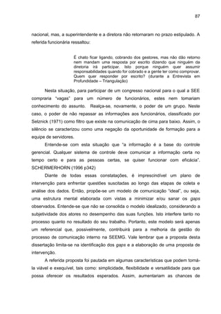 87

nacional, mas, a superintendente e a diretora não retornaram no prazo estipulado. A
referida funcionária ressaltou:

É chato ficar ligando, cobrando dos gestores, mas não dão retorno
nem mandam uma resposta por escrito dizendo que ninguém da
diretoria irá participar. Isto porque ninguém quer assumir
responsabilidades quando for cobrado e a gente ter como comprovar.
Quem quer responder por escrito? (durante a Entrevista em
Profundidade – Triangulação)

Nesta situação, para participar de um congresso nacional para o qual a SEE
compraria “vagas” para um número de funcionários, estes nem tomariam
conhecimento do assunto.

Realça-se, novamente, o poder de um grupo. Neste

caso, o poder de não repassar as informações aos funcionários, classificado por
Selznick (1971) como filtro que existe na comunicação de cima para baixo. Assim, o
silêncio se caracterizou como uma negação da oportunidade de formação para a
equipe de servidores.
Entende-se com esta situação que “a informação é a base do controle
gerencial. Qualquer sistema de controle deve comunicar a informação certa no
tempo certo e para as pessoas certas, se quiser funcionar com eficácia”.
SCHERMERHORN (1996 p342)
Diante de todas essas constatações, é imprescindível um plano de
intervenção para enfrentar questões suscitadas ao longo das etapas de coleta e
análise dos dados. Então, propõe-se um modelo de comunicação “ideal”, ou seja,
uma estrutura mental elaborada com vistas a minimizar e/ou sanar os gaps
observados. Entende-se que não se consolida o modelo idealizado, considerando a
subjetividade dos atores no desempenho das suas funções. Isto interfere tanto no
processo quanto no resultado do seu trabalho. Portanto, este modelo será apenas
um referencial que, possivelmente, contribuirá para a melhoria da gestão do
processo de comunicação interno na SEEMG. Vale lembrar que a proposta desta
dissertação limita-se na identificação dos gaps e a elaboração de uma proposta de
intervenção.
A referida proposta foi pautada em algumas características que podem tornála viável e exequível, tais como: simplicidade, flexibilidade e versatilidade para que
possa oferecer os resultados esperados. Assim, aumentariam as chances de

 