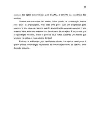 88

sucesso das ações desenvolvidas pela SEEMG, a caminho da excelência dos
serviços.
Sabe-se que não existe um modelo único, padrão de comunicação interna
para todas as organizações, mas cada uma pode fazer um diagnóstico para
conhecer o seu processo. Mesmo quando a organização consegue conceber o seu
processo ideal, este nunca ocorrerá da forma como foi planejado. É importante que
a organização monitore, avalie e gerencie seus hiatos buscando um modelo que
funcione, na prática, o mais próximo do ideal.
Partindo da análise dos gaps identificados através dos sujeitos investigados é
que se propõe a intervenção no processo de comunicação interna da SEEMG, tema
da seção seguinte.

 