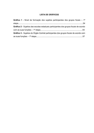 8

LISTA DE GRÁFICOS
Gráfico 1 - Nível de formação dos sujeitos participantes dos grupos focais – 1ª
etapa...........................................................................................................................54
Gráfico 2 - Sujeitos das escolas estaduais participantes dos grupos focais de acordo
com as suas funções – 1ª etapa................................................................................55
Gráfico 3 - Sujeitos do Órgão Central participantes dos grupos focais de acordo com
as suas funções – 1ª etapa........................................................................................57

 