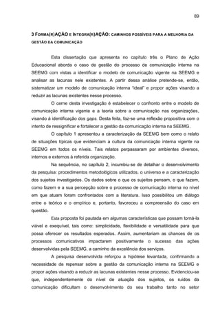 89

3 FORMA(R)AÇÃO E INTEGRA(R)AÇÃO: CAMINHOS POSSÍVEIS PARA A MELHORIA DA
GESTÃO DA COMUNICAÇÃO

Esta dissertação que apresenta no capítulo três o Plano de Ação
Educacional aborda o caso de gestão do processo de comunicação interna na
SEEMG com vistas a identificar o modelo de comunicação vigente na SEEMG e
analisar as lacunas nele existentes. A partir dessa análise pretende-se, então,
sistematizar um modelo de comunicação interna “ideal” e propor ações visando a
reduzir as lacunas existentes nesse processo.
O cerne desta investigação é estabelecer o confronto entre o modelo de
comunicação interna vigente e a teoria sobre a comunicação nas organizações,
visando à identificação dos gaps. Desta feita, faz-se uma reflexão propositiva com o
intento de ressignificar e fortalecer a gestão da comunicação interna na SEEMG.
O capítulo 1 apresentou a caracterização da SEEMG bem como o relato
de situações típicas que evidenciam a cultura da comunicação interna vigente na
SEEMG em todos os níveis. Tais relatos perpassaram por ambientes diversos,
internos e externos à referida organização.
Na sequência, no capítulo 2, incumbiu-se de detalhar o desenvolvimento
da pesquisa: procedimentos metodológicos utilizados, o universo e a caracterização
dos sujeitos investigados. Os dados sobre o que os sujeitos pensam, o que fazem,
como fazem e a sua percepção sobre o processo de comunicação interna no nível
em que atuam foram confrontados com a literatura. Isso possibilitou um diálogo
entre o teórico e o empírico e, portanto, favoreceu a compreensão do caso em
questão.
Esta proposta foi pautada em algumas características que possam torná-la

viável e exequível, tais como: simplicidade, flexibilidade e versatilidade para que
possa oferecer os resultados esperados. Assim, aumentariam as chances de os
processos comunicativos impactarem

positivamente

o

sucesso

das ações

desenvolvidas pela SEEMG, a caminho da excelência dos serviços.
A pesquisa desenvolvida reforçou a hipótese levantada, confirmando a
necessidade de repensar sobre a gestão da comunicação interna na SEEMG e
propor ações visando a reduzir as lacunas existentes nesse processo. Evidenciou-se
que, independentemente do nível de atuação dos sujeitos, os ruídos da
comunicação dificultam o desenvolvimento do seu trabalho tanto no setor

 