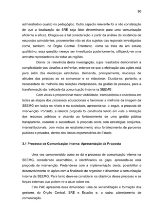90

administrativo quanto no pedagógico. Outro aspecto relevante foi a não constatação
de que a localização da SRE seja fator determinante para uma comunicação
eficiente e eficaz. Chegou-se a tal consideração a partir da análise da incidência de
respostas coincidentes, provenientes não só dos sujeitos das regionais investigadas
como, também, do Órgão Central. Entretanto, como se trata de um estudo
qualitativo, essa questão merece ser investigada posteriormente, utilizando-se uma
amostra representativa de todas as regiões.
Diante da relevância desta investigação, cujos resultados demonstram a
complexidade dos desafios a enfrentar, entende-se que a efetivação das ações está
para além das mudanças estruturais. Demanda, principalmente, mudança de
atitudes das pessoas ao se comunicar e se relacionar. Elucida-se, portanto, a
necessidade da melhoria das relações interpessoais, da gestão de pessoas, para a
transformação da realidade da comunicação interna na SEEMG.
Com vistas a proporcionar maior visibilidade, transparência e coerência em
todas as etapas dos processos educacionais e favorecer a melhoria da imagem da
SEEMG em todos os níveis e na sociedade, apresenta-se, a seguir, a proposta de
intervenção. Portanto, a referida proposta foi construída tendo em vista a limitação
dos recursos públicos e visando ao fortalecimento de uma gestão pública
transparente, coerente e sustentável. A proposta conta com estratégias conjuntas,
interinstitucionais, com vistas ao estabelecimento e/ou fortalecimento de parcerias
públicas e privadas, dentro dos limites orçamentários do Estado.

3.1 Processo de Comunicação Interna: Apresentação da Proposta

Uma vez compreendido como se dá o processo de comunicação interna na
SEEMG, considerado assimétrico, e identificados os gaps, apresenta-se esta
proposta de intervenção. Pretende-se com a implementação desta, possibilitar o
desenvolvimento de ações com a finalidade de organizar e dinamizar a comunicação
interna da SEEMG. Para tanto deve-se considerar os objetivos desse processo e as
forças externas que podem vir a atuar sobre ele.
Este PAE apresenta duas dimensões: uma de sensibilização e formação dos
gestores do Órgão Central, SRE e Escolas e, a outra, planejamento de
comunicação.

 