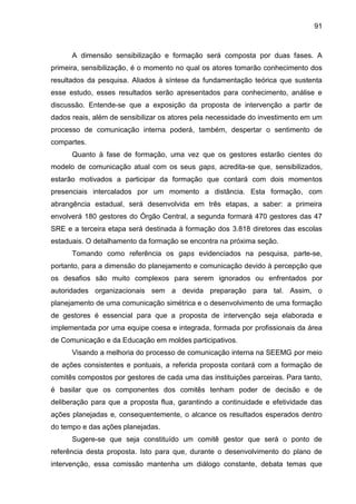 91

A dimensão sensibilização e formação será composta por duas fases. A
primeira, sensibilização, é o momento no qual os atores tomarão conhecimento dos
resultados da pesquisa. Aliados à síntese da fundamentação teórica que sustenta
esse estudo, esses resultados serão apresentados para conhecimento, análise e
discussão. Entende-se que a exposição da proposta de intervenção a partir de
dados reais, além de sensibilizar os atores pela necessidade do investimento em um
processo de comunicação interna poderá, também, despertar o sentimento de
compartes.
Quanto à fase de formação, uma vez que os gestores estarão cientes do
modelo de comunicação atual com os seus gaps, acredita-se que, sensibilizados,
estarão motivados a participar da formação que contará com dois momentos
presenciais intercalados por um momento a distância. Esta formação, com
abrangência estadual, será desenvolvida em três etapas, a saber: a primeira
envolverá 180 gestores do Órgão Central, a segunda formará 470 gestores das 47
SRE e a terceira etapa será destinada à formação dos 3.818 diretores das escolas
estaduais. O detalhamento da formação se encontra na próxima seção.
Tomando como referência os gaps evidenciados na pesquisa, parte-se,
portanto, para a dimensão do planejamento e comunicação devido à percepção que
os desafios são muito complexos para serem ignorados ou enfrentados por
autoridades organizacionais sem a devida preparação para tal. Assim, o
planejamento de uma comunicação simétrica e o desenvolvimento de uma formação
de gestores é essencial para que a proposta de intervenção seja elaborada e
implementada por uma equipe coesa e integrada, formada por profissionais da área
de Comunicação e da Educação em moldes participativos.
Visando a melhoria do processo de comunicação interna na SEEMG por meio
de ações consistentes e pontuais, a referida proposta contará com a formação de
comitês compostos por gestores de cada uma das instituições parceiras. Para tanto,
é basilar que os componentes dos comitês tenham poder de decisão e de
deliberação para que a proposta flua, garantindo a continuidade e efetividade das
ações planejadas e, consequentemente, o alcance os resultados esperados dentro
do tempo e das ações planejadas.
Sugere-se que seja constituído um comitê gestor que será o ponto de
referência desta proposta. Isto para que, durante o desenvolvimento do plano de
intervenção, essa comissão mantenha um diálogo constante, debata temas que

 