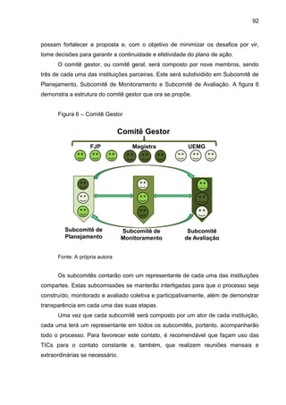 92

possam fortalecer a proposta e, com o objetivo de minimizar os desafios por vir,
tome decisões para garantir a continuidade e efetividade do plano de ação.
O comitê gestor, ou comitê geral, será composto por nove membros, sendo
três de cada uma das instituições parceiras. Este será subdividido em Subcomitê de
Planejamento, Subcomitê de Monitoramento e Subcomitê de Avaliação. A figura 6
demonstra a estrutura do comitê gestor que ora se propõe.
Figura 6 – Comitê Gestor

Comitê Gestor
FJP

Subcomitê de
Planejamento

Magistra

Subcomitê de
Monitoramento

UEMG

Subcomitê
de Avaliação

Fonte: A própria autora

Os subcomitês contarão com um representante de cada uma das instituições
compartes. Estas subcomissões se manterão interligadas para que o processo seja
construído, monitorado e avaliado coletiva e participativamente, além de demonstrar
transparência em cada uma das suas etapas.
Uma vez que cada subcomitê será composto por um ator de cada instituição,
cada uma terá um representante em todos os subcomitês, portanto, acompanharão
todo o processo. Para favorecer este contato, é recomendável que façam uso das
TICs para o contato constante e, também, que realizem reuniões mensais e
extraordinárias se necessário.

 
